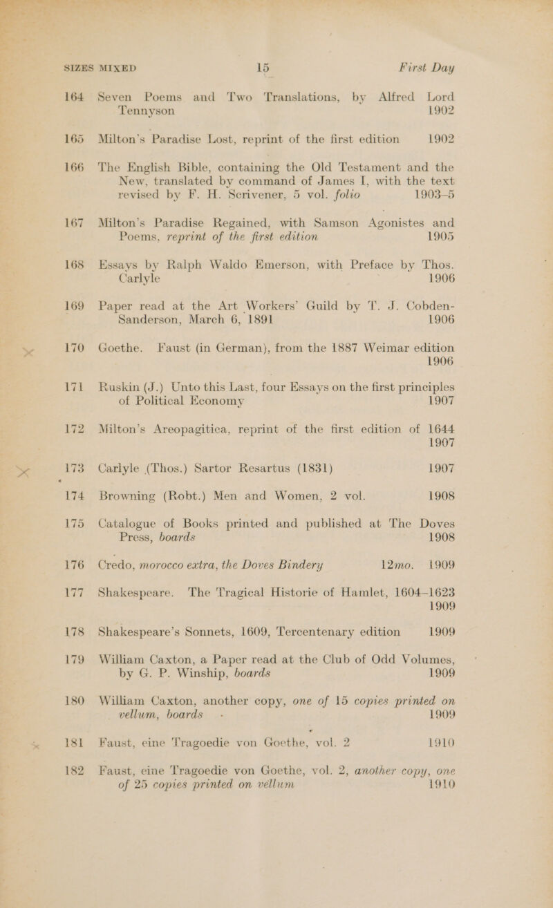 x  &gt; Ml, ie! i % , * 164 Seven Poems and Two Translations, by Alfred Lord Tennyson 1902 165 Milton’s Paradise Lost, reprint of the first edition 1902 166 The English Bible, containing the Old Testament and the New, translated by command of James I[, with the text revised by F. H. Scrivener, 5 vol. folio 1903-5 167 Milton’s Paradise Regained, with Samson Agonistes and Poems, reprint of the first edition 1905 168 Essays by Ralph Waldo Emerson, with Preface by Thos. Carlyle 1906 169 Paper read at the Art Workers’ Guild by T. J. Cobden- Sanderson, March 6, 1891 1906 170 Goethe. Faust (in German), from the 1887 Weimar edition 1906 171 Ruskin (J.) Unto this Last, four Essays on the first principles of Political Economy 1907 172 Milton’s Areopagitica, reprint of the first edition of 1644 1907 173 Carlyle (Thos.) Sartor Resartus (1831) 1907 174 Browning (Robt.) Men and Women, 2 vol. 1908 175 Catalogue of Books printed and published at The Doves Press, boards 1908 176 Credo, morocco extra, the Doves Bindery 12mo. 1909 177. Shakespeare. The Tragical Historie of Hamlet, 1604-1623 1909 178 Shakespeare’s Sonnets, 1609, Tercentenary edition 1909 179 William Caxton, a Paper read at the Club of Odd Volumes, by G. P. Winship, boards 1909 180 William Caxton, another copy, one of 15 copies printed on vellum, boards — .- 1909 181 Faust, eine Tragoedie von Goethe, vol. 2 1910 182 Faust, eine Tragoedie von Goethe, vol. 2, another copy, one of 25 copies printed on vellum 1910