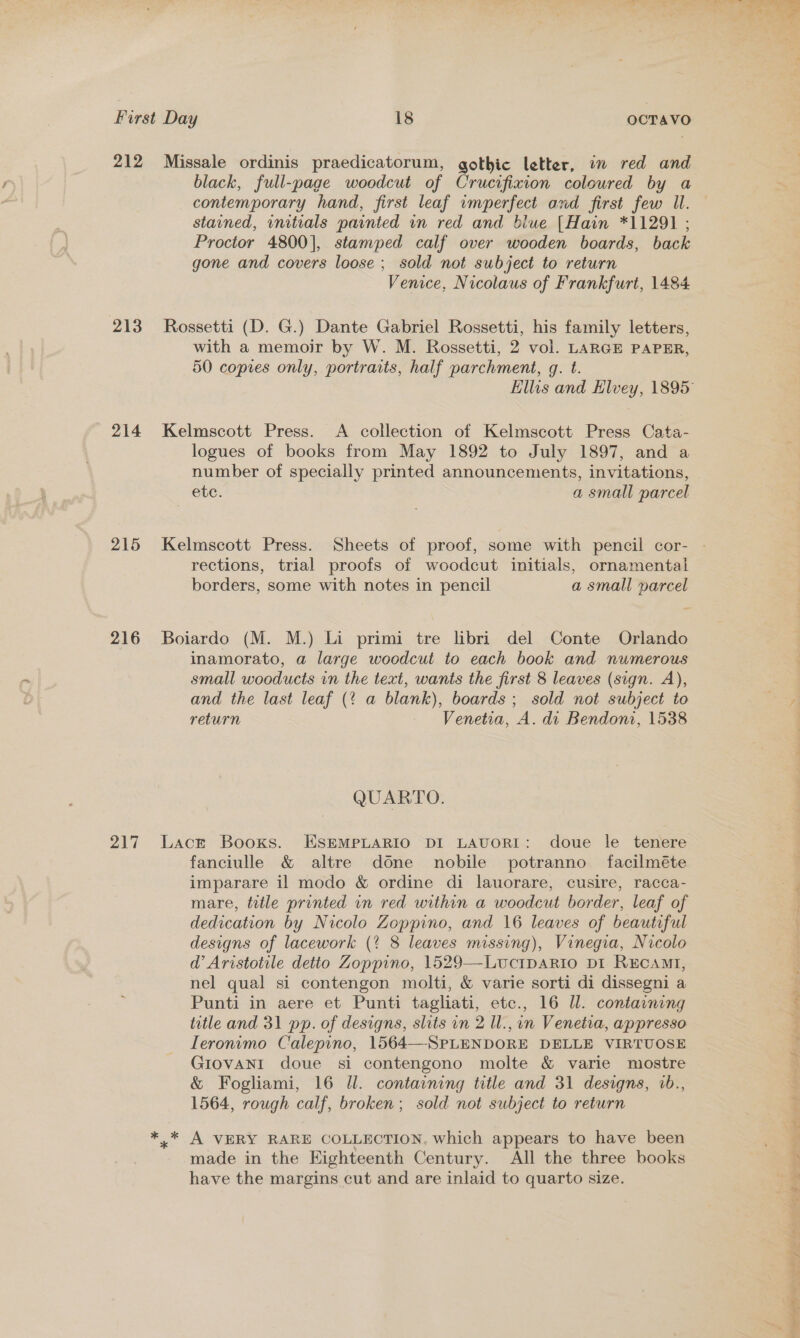 212 213 214 215 216 21a Missale ordinis praedicatorum, gothic letter, im red and contemporary hand, first leaf imperfect and first few Il. stained, initials painted in red and blue [Hain *11291 ; Proctor 4800], stamped calf over wooden boards, back gone and covers loose ; sold not subject to return Venice, Nicolaus of Frankfurt, 1484 Rossetti (D. G.) Dante Gabriel Rossetti, his family letters, with a memoir by W. M. Rossetti, 2 vol. LARGE PAPER, 50 copies only, portraits, half parchment, gq. t. Kelmscott Press. &lt;A collection of Kelmscott Press Cata- logues of books from May 1892 to July 1897, and a number of specially printed announcements, invitations, ete. a small parcel Kelmscott Press. Sheets of proof, some with pencil cor- rections, trial proofs of woodcut initials, ornamental borders, some with notes in pencil a small parcel Boiardo (M. M.) Li primi tre libri del Conte Orlando inamorato, a large woodcut to each book and numerous small wooducts in the text, wants the first 8 leaves (sign. A), and the last leaf (? a blank), boards ; sold not subject to return Venetia, A. di Bendoni, 1538 QUARTO. Lact Books. ESEMPLARIO DI LAUORI: doue le tenere fanciulle &amp; altre done nobile potranno facilméte imparare il modo &amp; ordine di lauorare, cusire, racca- mare, title printed in red within a woodcut border, leaf of dedication by Nicolo Zoppino, and 16 leaves of beautiful designs of lacework (% 8 leaves missing), Vinegia, Nicolo d’ Aristotile detio Zoppino, 1529—-LucIDARIO DI RECAMI, nel qual si contengon molti, &amp; varie sorti di dissegni a Punti in aere et Punti tagliati, etc., 16 Ul. containing title and 31 pp. of designs, slits in 2 Il., in Venetia, appresso Ieronimo Calepino, 1564—-SPLENDORE DELLE VIRTUOSE GIOVANI doue si contengono molte &amp; varie mostre &amp; Fogliami, 16 Ill. containing title and 31 designs, b., 1564, rough calf, broken; sold not subject to return made in the Eighteenth Century. All the three books have the margins cut and are inlaid to quarto size. ’ ; a NK. a a eee ee tee ets ge Bets