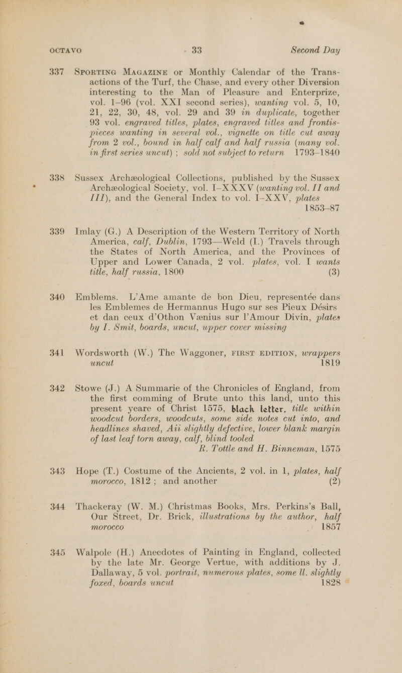 337 338 339 340 341 342 343 344 345 SpPorTING MAGAZINE or Monthly Calendar of the Trans- actions of the Turf, the Chase, and every other Diversion interesting to the Man of Pleasure and Enterprize, vol. 1-96 (vol. XXI second series), wanting vol. 5, 10, 21, 22, 30, 48, vol. 29 and 39 in duplicate, together 93 vol. engraved titles, plates, engraved titles and frontis- preces wanting in several vol., vignette on title cut away from 2 vol., bound in half calf and half russia (many vol. in first series uncut) ; sold not subject to return 1793-1840 Sussex Archeeological Collections, published by the Sussex Archeological Society, vol. I-XX XV (wanting vol. IT and III), and the General Index to vol. I-X XV, plates 1853-87 Imlay (G.) A Description of the Western Territory of North America, calf, Dublin, 1793—Weld (1.) Travels through the States of North America, and the Provinces of Upper and Lower Canada, 2 vol. plates, vol. I wants title, half russia, 1800 (3) Emblems. L’Ame amante de bon Dieu, representée dans les Emblemes de Hermannus Hugo sur ses Pieux Désirs et dan ceux d’Othon Venius sur l’Amour Divin, plates by I. Smit, boards, uncut, wpper cover missing Wordsworth (W.) The Waggoner, FIRST EDITION, wrappers uncut 1819 Stowe (J.) A Summarie of the Chronicles of England, from the first comming of Brute unto this land, unto this present yeare of Christ 1575, black letter, ttle within woodcut borders, woodcuts, some side notes cut into, and headlines shaved, Aw slightly defective, lower blank margin of last leaf torn away, calf, blind tooled Rk. Tottle and H. Binneman, 1575 Hope (T.) Costume of the Ancients, 2 vol. in 1, plates, half morocco, 1812; and another (2) Thackeray (W. M.) Christmas Books, Mrs. Perkins’s Ball, Our Street, Dr. Brick, dlustrations by the author, half Morocco + E657 Walpole (H.) Anecdotes of Painting in England, collected by the late Mr. George Vertue, with additions by J. Dallaway, 5 vol. portrait, nwmerous plates, some Il. slightly foxed, boards uncut 1828 ©