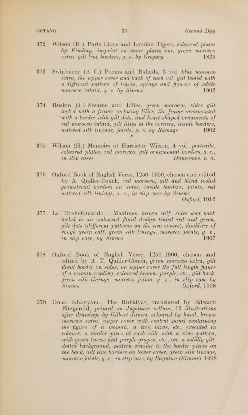 372 373 374 375 376 377 378 379 Wilson (H.) Paris Lions and London Tigers, coloured plates by Findlay, imprint on some plates cut, green morocco extra, gilt line borders, g. e. by Gregory 1825 Swinburne (A. C.) Poems and Ballads, 3 vol. blue morocco extra, the upper cover and back of each vol. gilt tooled with a different pattern of leaves, sprays and flowers of white morocco inlaid, g. e. by Simms 1902 Ruskin (J.) Sesame and Lilies, green morocco, sides gilt tooled with a frame enclosing lilies, the frame ornamented ‘with a border with gilt dots, and heart-shaped ornaments of red morocco inlaid, gilt lilies at the corners, inside borders, watered silk linings, joints, g. e..by Ramage 1902 Wilson (H.) Memoirs of Harriette Wilson, 4 vol. portraits, coloured plates, red morocco, gilt ornamental borders, g. é., mm slip cases Duncombe, n. d. Oxford Book of English Verse, 1250-1900, chosen and edited by A. Quiller-Couch, red morocco, gilt and blind tooled geometrical borders on sides, inside borders, joints, red watered silk linings, g. e., in slip case by Simms Oxford, 1912 La Rochefoucauld. Maximes, brown calf, sides and back tooled to an embossed floral design tinted red and green, gilt dots (different patterns on the two covers), doublure of rough green calf, green silk linings, morocco joints, g. €., in slip case, by Simms 1907 Oxford Book of English Verse, 1250-1900, chosen and edited by A. T. Quiller-Couch, green morocco extra, gilt floral border on sides, on upper cover the full length figure of a woman reading, coloured brown, purple, etc., gilt back, green silk linings, morocco joints, g. e., in slip case by Simms Oxford, 1908 Omar Khayyam. The Rubaiyat, translated by Edward Fitzgerald, printed on Japanese vellum, 12 dlustrations after drawings by Gilbert James, colowred by hand, brown morocco extra, upper cover with central panel containing the figure of a woman, a tree, birds, etc., executed in colours, a border piece at each side with a vine pattern, with green leaves and purple grapes, etc., on a solidly gilt- dotted background, pattern similar to the border pieces on the back, gilt line borders on lower cover, green silk linings, morocco joints, g. e., in slip case, by Bayntun (Simms) 1908