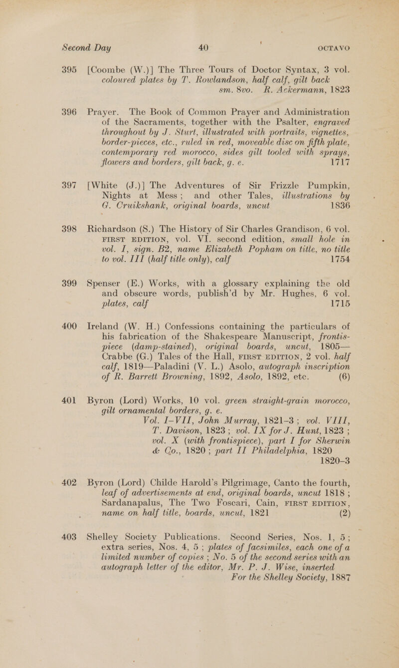 395 396 397 398 399 400 401 402 403 [Coombe (W.)] The Three Tours of Doctor Syntax, 3 vol. coloured plates by T'. Rowlandson, half calf, gilt back sm. 8vo. R. Ackermann, 1823 Prayer. The Book of Common Prayer and Administration of the Sacraments, together with the Psalter, engraved throughout by J. Sturt, illustrated with portraits, vigneties, border-preces, etc., ruled in red, moveable disc on fifth plate, contemporary red morocco, sides guilt tooled with sprays, flowers and borders, gilt back, g. e. ere Be [White (J.)] The Adventures of Sir Frizzle Pumpkin, Nights at Mess; and other Tales, illustrations by G. Cruikshank, original boards, uncut 1836 Richardson (S.) The History of Sir Charles Grandison, 6 vol. FIRST EDITION, vol. VI. second edition, small hole in vol. I, sign. B2, name Elizabeth Popham on title, no title to vol. III (half title only), calf 1754 Spenser (K.) Works, with a glossary explaining the old and obscure words, publish’d by Mr. Hughes, 6 vol. plates, calf 1715 Ireland (W. H.) Confessions containing the particulars of his fabrication of the Shakespeare Manuscript, frontis- piece (damp-stained), original boards, uncut, 1805— Crabbe (G.) Tales of the Hall, rrrst epirion, 2 vol. half calf, 1819—Paladini (V. L.) Asolo, autograph inscription of k. Barrett Browning, 1892, Asolo, 1892, etc. (6) Byron (Lord) Works, 10 vol. green straight-grain morocco, gilt ornamental borders, g. e. Vol. I-VII, John Murray, 1821-3; vol. VIII, T. Davison, 1823; vol. LX for J. Hunt, 1823 ; vol. X (with frontispiece), part I for Sherwin &amp; Co., 1820; part II Philadelphia, 1820 1820-3 Byron (Lord) Childe Harold’s Pilgrimage, Canto the fourth, leaf of advertisements at end, original boards, uncut 1818 ; Sardanapalus, The T'wo Foscari, Cain, FIRST EDITION, name on half ttle, boards, uncut, 1821 (2) Shelley Society Publications. Second Series, Nos. 1, 5; extra series, Nos. 4, 5 ; plates of facsimiles, each one of a limited number of copies ; No. 5 of the second series with an autograph letter of the editor, Mr. P. J. Wise, inserted For the Shelley Society, 1887