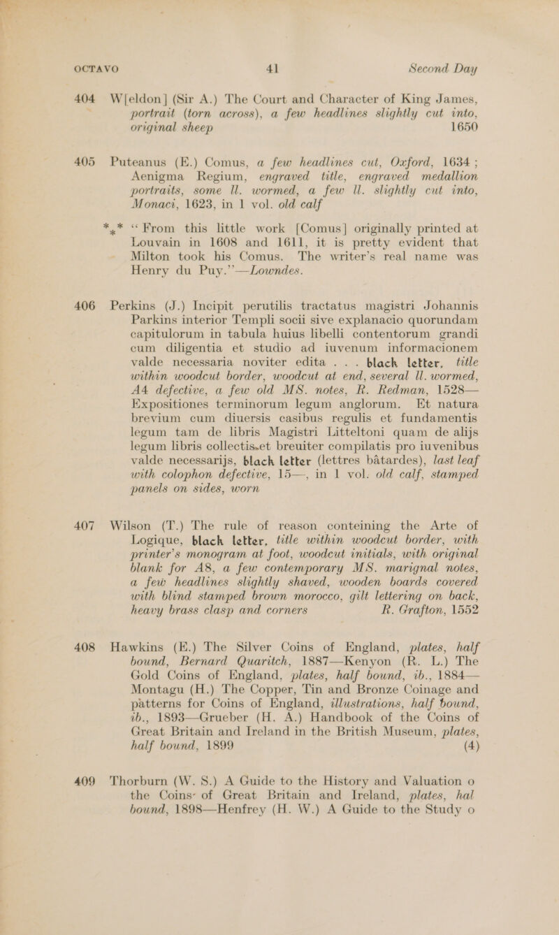 404 Wieldon| (Sir A.) The Court and Character of King James, portrait (torn across), a few headlines slightly cut into, original sheep 1650 405 Puteanus (E.) Comus, a few headlines cut, Oxford, 1634 ; Aenigma Regium, engraved title, engraved medallion portraits, some Il. wormed, a few ll. slightly cut into, Monaci, 1623, in 1 vol. old calf * * « Brom this little work [Comus] originally printed at Louvain in 1608 and 1611, it is pretty evident that Milton took his Comus. The writer’s real name was Henry du Puy.’’—Lowndes. 406 Perkins (J.) Incipit perutilis tractatus magistri Johannis Parkins interior Templi socii sive explanacio quorundam capitulorum in tabula huius libelli contentorum grandi cum diligentia et studio ad iuvenum informacionem valde necessaria noviter edita ... black letter, trtle within woodcut border, woodcut at end, several ll. wormed, A4 defective, a few old MS. notes, R. Redman, 1528— Expositiones terminorum legum anglorum. Et natura brevium cum diuersis casibus regulis et fundamentis legum tam de libris Magistri Litteltoni quam de alijs legum libris collectis.et breuiter compilatis pro iuvenibus valde necessarijs, black letter (lettres batardes), last leaf with colophon defective, 15—, in 1 vol. old calf, stamped panels on sides, worn 407 Wilson (T.) The rule of reason conteining the Arte of Logique, black letter, ttle within woodcut border, with printer's monogram at foot, woodcut initials, with original blank for A8, a few contemporary MS. marignal notes, a few headlines slightly shaved, wooden boards covered with blind stamped brown morocco, gilt lettering on back, heavy brass clasp and corners R. Grafton, 1552 408 Hawkins (E.) The Silver Coins of England, plates, half bound, Bernard Quaritch, 1887—Kenyon (R. L.) The Gold Coins of England, plates, half bound, ib., 1884— Montagu (H.) The Copper, Tin and Bronze Coinage and patterns for Coins of England, dlustrations, half bound, ib., 1893—Grueber (H. A.) Handbook of the Coins of Great Britain and Ireland in the British Museum, plates, half bound, 1899 (4) 409 Thorburn (W. 8.) A Guide to the History and Valuation o the Coins: of Great Britain and Ireland, plates, hal bound, 1898—Henfrey (H. W.) A Guide to the Study o