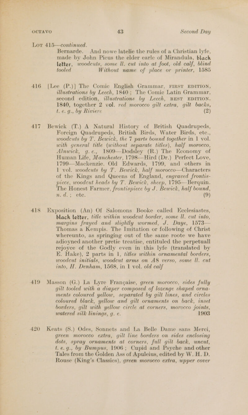 Lor 415—continued. Bernarde. And nowe latelie the rules of a Christian lyfe, made by John Picus the elder earle of Mirandula, black letter, woodcuts, some ll. cut into at foot, old calf, blind tooled Without name of place or printer, 1585 416 [Lee (P.)] The Comic English Grammar, FIRST EDITION, illustrations by Leech, 1840; The Comic Latin Grammar, second edition, ilustrations by Leech, BEST EDITION, 1840, together 2 vol. red morocco gilt extra, gilt backs, t.e.g., by Riviere (2) 417 Bewick (T.) A Natural History of British Quadrupeds, Foreign Quadrupeds, British Birds, Water Birds, etc., woodcuts by 7’. Bewick, the 7 parts bound together in 1 vol. with general title (without separate titles), half morocco, Alnwick, g.e., 1809—Dodsley (R.) The Economy of Human Life, Manchester, 1798—Hird (Dr.) Perfect Love, 1799—Mackenzie. Old Edwards, 1799, and others in 1 vol. woodcuts by T. Bewick, half morocco—Characters of the Kings and Queens of England, engraved frontis- piece, woodcut heads by T. Bewick, sheep, 1795—Berquin. The Honest Farmer, frontispiece by J. Bewick, half bound, n.d.; etc. (9) 418 Exposition (An) Of Salomons Booke called Ecclesiastes, black letter, title within woodcut border, some Il. cut into, margins frayed and slighily wormed, J. Daye, 1573— Thomas a Kempis. The Imitation or following of Christ whereunto, as springing out of the same roote we have adioyned another pretie treatise, entituled the perpetuall rejoyce of the Godly even in this lyfe (translated by K. Hake), 2 parts in 1, titles within ornamental borders, woodcut initials, woodcut arms on A8&amp; verso, some ll. cut into, H. Denham, 1568, in 1 vol. old calf 419 Masson (G.) La Lyre Frangaise, green morocco, sides fully gilt tooled with a diaper composed of lozenge shaped orna- ments coloured yellow, separated by gilt lines, and circles coloured black, yellow and gilt ornaments on back, inset borders, gilt with yellow circle at corners, morocco joints, watered silk linings, q. e. 1903 420 Keats (S.) Odes, Sonnets and La Belle Dame sans Merci, green morocco extra, gilt line borders on sides enclosing dots, spray ornaments at corners, full gilt back, wnceut, t.e.g., by Bumpus, 1906; Cupid and Psyche and other Tales from the Golden Ass of Apuleius, edited by W. H. D. Rouse (King’s Classics), green morocco extra, wpper cover Pe
