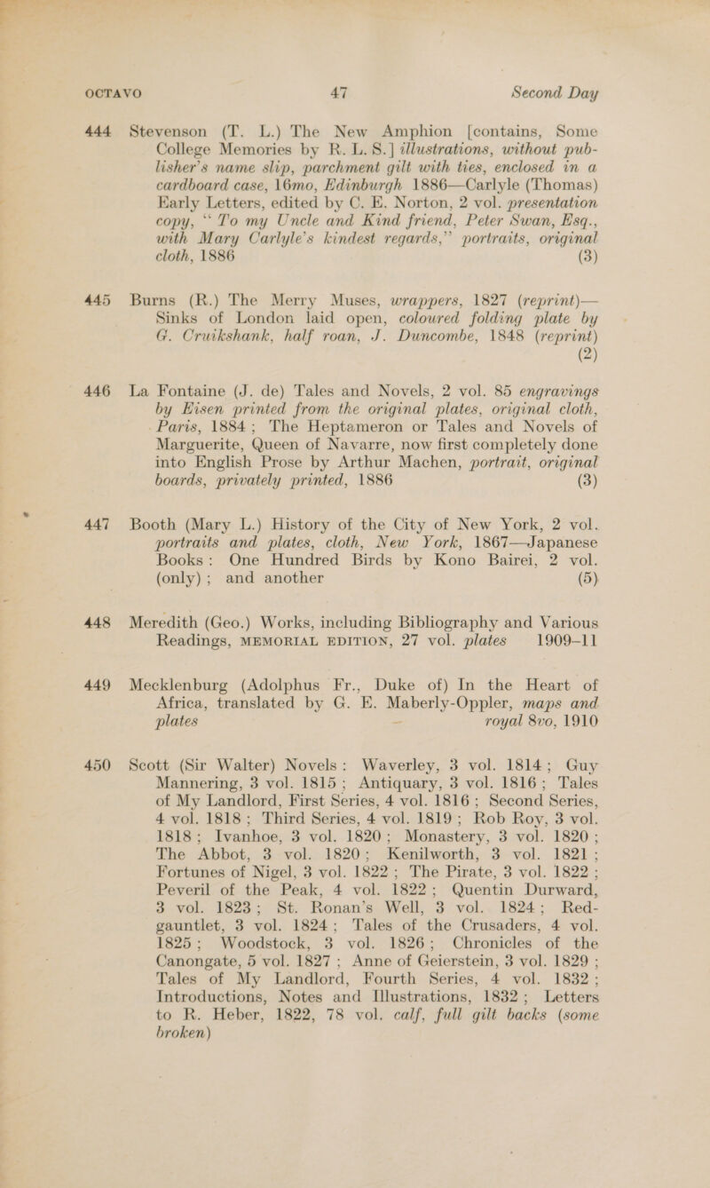 445 446 447 448 449 450 College Memories by R. L. 8.] tllustrations, without pub- lisher’s name slip, parchment gilt with ties, enclosed in a cardboard case, 16mo, Edinburgh 1886—Carlyle (Thomas) Early Letters, edited by C. E. Norton, 2 vol. presentation copy, “To my Uncle and Kind friend, Peter Swan, Esq., with Mary Carlyle’s kindest regards,” portraits, original cloth, 1886 (3) Burns (R.) The Merry Muses, wrappers, 1827 (reprint)— Sinks of London laid open, colowred folding plate by G. Cruikshank, half roan, J. Duncombe, 1848 (reprint) (2) La Fontaine (J. de) Tales and Novels, 2 vol. 85 engravings by Hisen prinied from the original plates, original cloth, -Paris, 1884; The Heptameron or Tales and Novels of Marguerite, Queen of Navarre, now first completely done into English Prose by Arthur Machen, portrait, original boards, privately printed, 1886 (3) Booth (Mary L.) History of the City of New York, 2 vol. portraits and plates, cloth, New York, 1867—Japanese Books: One Hundred Birds by Kono Bairei, 2 vol. (only); and another (5) Meredith (Geo.) Works, including Bibliography and Various Readings, MEMORIAL EDITION, 27 vol. plates 1909-11 Mecklenburg (Adolphus Fr., Duke of) In the Heart of Africa, translated by G. E. ae i Oppler, maps and plates royal 8vo, 1910 Scott (Sir Walter) Novels: Waverley, 3 vol. 1814; Guy Mannering, 3 vol. 1815; Antiquary, 3 vol. 1816; Tales of My Landlord, First Series, 4 vol. 1816 ; Second Series, 4 vol. 1818; Third Series, 4 vol. 1819; Rob Roy, 3 vol. 1818; Ivanhoe, 3 vol. 1820; Monastery, 3 vol. 1820; The Abbot, 3 vol. 1820; Kenilworth, 3 vol. 1821; Fortunes of Nigel, 3 vol. 1822; The Pirate, 3 vol. 1822 ; Peveril of the Peak, 4 vol. 1822; Quentin Durward, 3 vol. 1823; St. Ronan’s Well, 3 vol.. 1824; Red- gauntlet, 3 vol. 1824; Tales of the Crusaders, 4 vol. 1825; Woodstock, 3 vol. 1826; Chronicles of the Canongate, 5 vol. 1827; Anne of Geierstein, 3 vol. 1829 ; Tales of My Landlord, Fourth Series, 4 vol. 1832; Introductions, Notes and Illustrations, 1832; Letters to R. Heber, 1822, 78 vol. calf, full gilt backs (some broken)