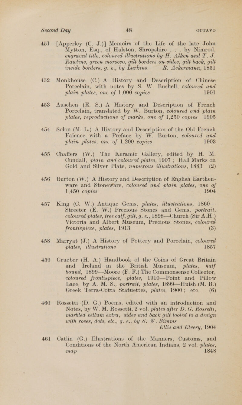451 452 453 454 455 456 457 458 459 460 46] [Apperley (C. J.)] Memoirs of the Life of the late John Mytton, Esq., of Halston, Shropshire . . . by Nimrod, engraved title, coloured illustrations by H. Alken and T. J. Rawlins, green morocco, gilt borders on sides, gilt back, gilt inside borders, g. e., by Larkins R. Ackermann, 1851 Monkhouse (C.) A History and Description of Chinese Porcelain, with notes by 8S. W. Bushell, colowred and plain plates, one of 1,000 copies 1901 Auschen (EK. 8.) A History and Description of French Porcelain, translated by W. Burton, colowred and plain plates, reproductions of marks, one of 1,250 copies 1905 Solon (M. L.) A History and Description of the Old French Faience with a Preface by W. Burton, colowred and plain plates, one of 1,200 copies 1903 Chaffers (W.) The Keramic Gallery, edited by H. M. Cundall, plain and coloured plates, 1907 ; Hall Marks on Gold and Silver Plate, nwmerous dlustrations, 1883 (2) Burton (W.) A History and Description of English Earthen- ware and Stoneware, coloured and plain plates, one of 1,450 copies 1904 King (C. W.) Antique Gems, plates, illustrations, 1860— Streeter (E. W.) Precious Stones and Gems, portrait, coloured plates, tree calf, gilt, g. e., 1898—Church (Sir A.H.) Victoria and Albert Museum, Precious Stones, colowred frontispiece, plates, 1913 3) Marryat (J.) A History of Pottery and Porcelain, coloured plates, illustrations 1857 Grueber (H. A.) Handbook of the Coins of Great Britain and Ireland in the British Museum, plates, half bound, 1899—Moore (F. F.) The Commonsense Collector, coloured frontispiece, plates, 1910—Point and Pillow Lace, by A. M. S., portrait, plates, 1899—Huish (M. B.) Greek Terra-Cotta Statuettes, plates, 1900; etc. (6) Rossetti (D. G.) Poems, edited with an introduction and Notes, by W. M. Rossetti, 2 vol. plates after D. G. Rossette, marbled vellum extra, sides and back gilt tooled to a design with roses, dots, etc., g. e., by S. W. Simms Ellis and Elvery, 1904 Catlin (G.) Illustrations of the Manners, Customs, and Conditions of the North American Indians, 2 vol. plates, map 1848