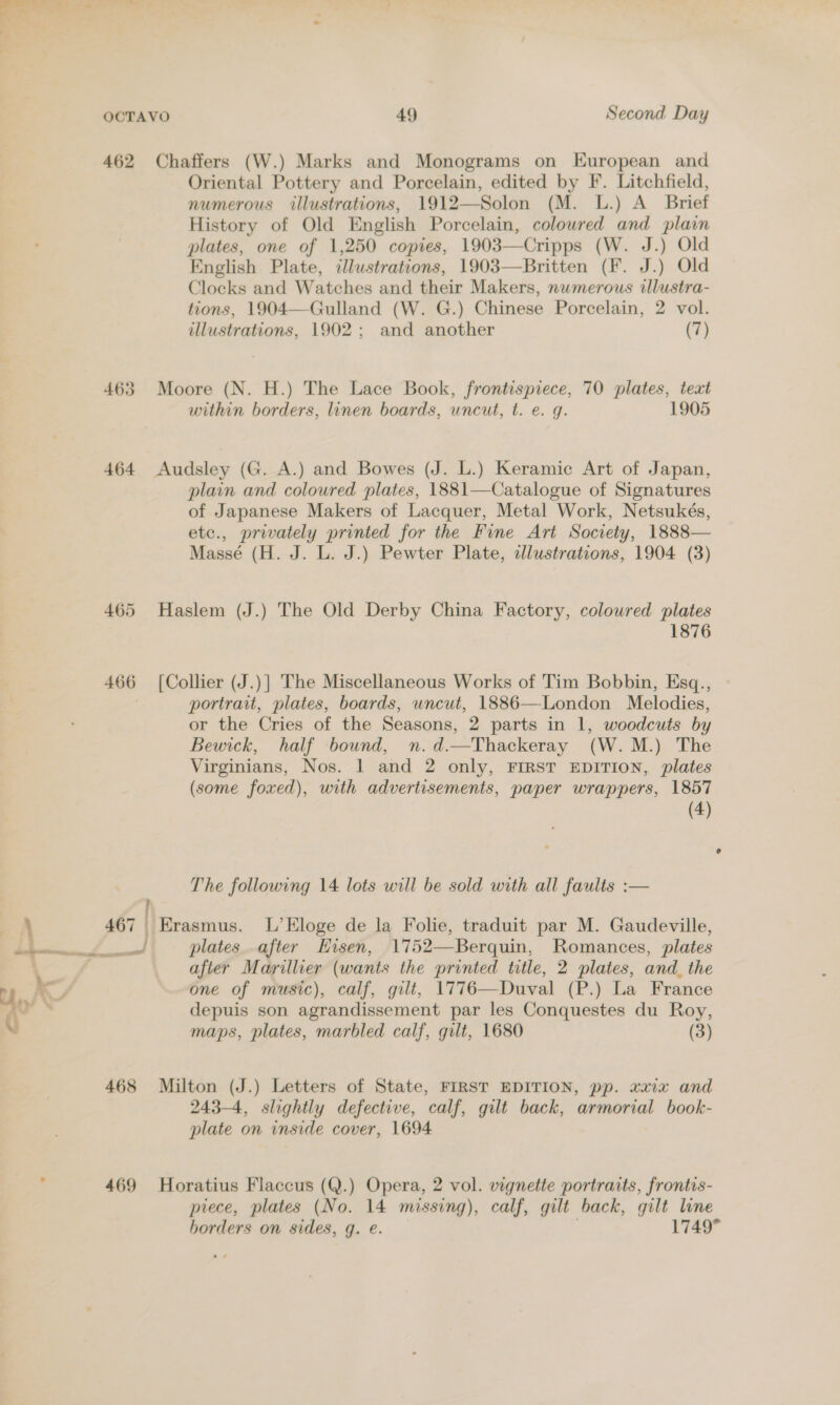 y |. lly —e _ a ; a : OCTAVO 49 Second Day 462 Chaffers (W.) Marks and Monograms on European and Oriental Pottery and Porcelain, edited by F. Litchfield, numerous illustrations, 1912—Solon (M. L.) A Brief History of Old English Porcelain, colowred and plain plates, one of 1,250 copies, 1903—Cripps (W. J.) Old English Plate, illustrations, 1903—Britten (F. J.) Old Clocks and Watches and their Makers, nwmerous allustra- tions, 1904—Gulland (W. G.) Chinese Porcelain, 2 vol. illustrations, 1902; and another (7)  463 Moore (N. H.) The Lace Book, frontispiece, 70 plates, text within borders, linen boards, uncut, t. e. g. 1905 464 &lt;Audsley (G. A.) and Bowes (J. L.) Keramic Art of Japan, plain and coloured plates, 1881—Catalogue of Signatures of Japanese Makers of Lacquer, Metal Work, Netsukés, etc., privately printed for the Fine Art Society, 1888— Massé (H. J. L. J.) Pewter Plate, illustrations, 1904 (3) 465 Haslem (J.) The Old Derby China Factory, coloured plates 1876 466 [Collier (J.)] The Miscellaneous Works of Tim Bobbin, Esq., portrait, plates, boards, uncut, 1886—London Melodies, or the Cries of the Seasons, 2 parts in 1, woodcuts by Bewick, half bound, n.d.—Thackeray (W.M.) The Virginians, Nos. 1 and 2 only, FIRST EDITION, plates (some foxed), with advertisements, paper wrappers, 1857 (4) The following 14 lots will be sold with all faults :— \ 467 Erasmus. L’Eloge de la Folie, traduit par M. Gaudeville, a se plates after Hisen, 1752—Berquin, Romances, plates after Marillier (wants the printed title, 2 plates, and_ the Ul — one of music), calf, gilt, 1776—Duval (P.) La France RO depuis son agrandissement par les Conquestes du Roy, 0 maps, plates, marbled calf, gilt, 1680 (3) 468 Milton (J.) Letters of State, FIRST EDITION, pp. xaix and 243-4, slightly defective, calf, gilt back, armorial book- plate on inside cover, 1694 469 Horatius Flaccus (Q.) Opera, 2 vol. vignette portraits, frontis- piece, plates (No. 14 missing), calf, gilt back, gilt line borders on sides, q. e. 1749°