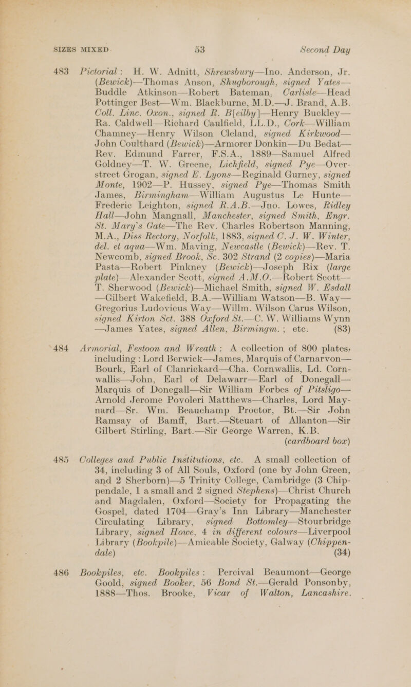 483 Pictorial: H. W. Adnitt, Shrewsbury—Ino. Anderson, Jr. (Bewick)—Thomas Anson, Shugborough, signed Yates— Buddle Atkinson—Robert Bateman, Carlisle—Head Pottinger Best—-Wm. Blackburne, M.D.—J. Brand, A.B. Coll. Linc. Oxon., signed R. Bleilby|—Henry Buckley Ra. Caldwell—Richard Caulfield, LL.D., Cork—William Chamney—Henry Wilson Cleland, signed Kirkwood— John Coulthard (Bewick)—Armorer Donkin—Du Bedat— Rev. Edmund Farrer, F.S.A., 1889—Samuel Alfred Goldney—T. W. Greene, Lichfield, signed Pye—Over- street Grogan, signed EL. Lyons—Reginald Gurney, signed Monte, 1902—P. Hussey, signed Pye—Thomas Smith James, Birmingham—William Augustus Le Hunte— Frederic Leighton, signed R.A.B.—Jno. Lowes, Ridley Hali—John Mangnall, Manchester, signed Smith, Engr. St. Mary’s Gate—The Rev. Charles Robertson Manning, M.A., Diss Rectory, Norfolk, 1883, signed C. J. W. Winter, del. et agua—Wm. Maving, Newcastle (Bewick)—Rev. T. Newcomb, signed Brook, Sc. 302 Strand (2 copres)—Maria Pasta—Robert Pinkney (Bewick)—Joseph Rix (large plate)—Alexander Scott, signed A.M.O.—Robert Scott— T. Sherwood (Bewick)—Michael Smith, signed W. Esdall —Gilbert Wakefield, B.A.—William Watson—B. Way— Gregorius Ludovicus Way—Willm. Wilson Carus Wilson, signed Kirton Sct. 388 Oxford St.—C. W. Williams Wynn James Yates, signed Allen, Birmingm. ; etc. (83)   484 Armorial, Festoon and Wreath: A collection of 800 plates; including : Lord Berwick—James, Marquis of Carnarvon— Bourk, Earl of Clanrickard—Cha. Cornwallis, Ld. Corn- wallis—John, Earl of Delawarr—LEarl of Donegall— Marquis of Donegall—Sir William Forbes of Pitsligo— Arnold Jerome Povoleri Matthews—Charles, Lord May- nard—Sr. Wm. Beauchamp Proctor, Bt.—Sir John Ramsay of Bamff, Bart.—Steuart of Allanton—Sir Gilbert Stirling, Bart.—Sir George Warren, K.B. (cardboard box) 485 Colleges and Public Institutions, etc. A small collection of 34, including 3 of All Souls, Oxford (one by John Green, and 2 Sherborn)—5 Trinity College, Cambridge (3 Chip- pendale, 1 asmall and 2 signed Stephens)—Christ Church and Magdalen, Oxford—Society for Propagating the Gospel, dated 1704—Gray’s Inn Library—Manchester Circulating Library, signed Bottomley—Stourbridge Library, signed Howe, 4 in different colowrs—Liverpool Library (Bookpile)—Amicable Society, Galway (Chippen- dale) (34) 486 Bookpiles, etc. Bookpiles: Percival Beaumont—George Goold, signed Booker, 56 Bond St.—Gerald Ponsonby, 1888—Thos. Brooke, Vicar of Walton, Lancashire.