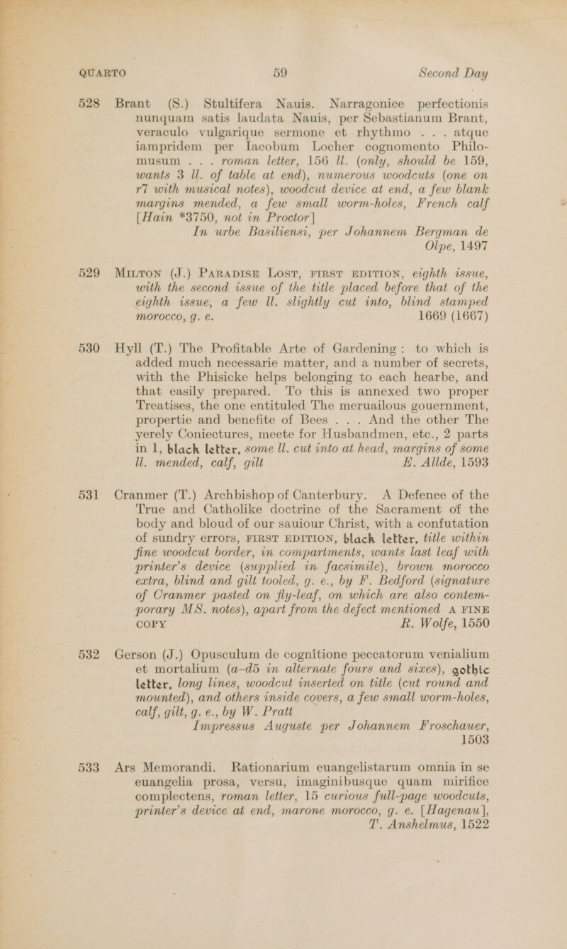 528 Brant (S.) Stultifera Nauis. Narragonice perfectionis nunquam satis laudata Nauis, per Sebastianum Brant, veraculo vulgarique sermone et rhythmo .. . atque iampridem per lacobum Locher cognomento Philo- musum ... roman letter, 156 Il. (only, should be 159, wants 3 Il. of table at end), numerous woodcuts (one on r7 with musical notes), woodcut device at end, a few blank margins mended, a few small worm-holes, French calf [Hain *3750, not in Proctor | In urbe Basiliensi, per Johannem Bergman de Olpe, 1497 529 Mitton (J.) PARADISE LOST, FIRST EDITION, eighth issue, with the second issue of the title placed before that of the eighth issue, a few Ul. slightly cut into, blind stamped MOrocco, J. e. 1669 (1667)  a 530 Hyll (T.) The Profitable Arte of Gardening: to which is added much necessarie matter, and a number of secrets, &gt; with the Phisicke helps belonging to each hearbe, and that easily prepared. To this is annexed two proper F Treatises, the one entituled The meruailous gouernment, propertie and benefite of Bees . . . And the other The yerely Coniectures, meete for Husbandmen, etc., 2 parts in 1, blach letter, some Il. cut into at head, margins of some ll. mended, calf, gilt EH. Allde, 1593 531 Cranmer (T.) Archbishop of Canterbury. A Defence of the True and Catholike doctrine of the Sacrament of the body and bloud of our sauiour Christ, with a confutation of sundry errors, FIRST EDITION, black letter, tutle within fine woodcut border, in compartments, wants last leaf with 3 printer's device (supplied in facsimile), brown morocco | extra, blind and gilt tooled, g. e., by F. Bedford (signature of Cranmer pasted on fly-leaf, on which are also contem- porary MS. notes), apart from the defect mentioned A FINE COPY R. Wolfe, 1550 532 Gerson (J.) Opusculum de cognitione peccatorum venialium et mortalium (a—d5 in alternate fours and sixes), gothic letter, long lines, woodcut inserted on title (cut round and mounted), and others inside covers, a few small worm-holes, | calf, gilt, g. e., by W. Pratt f Impressus Auguste per Johannem Froschauer, 1503 533 Ars Memorandi. Rationarium euangelistarum omnia in se euangelia prosa, versu, imaginibusque quam mirifice complectens, roman letter, 15 curious full-page woodcuts, printer's device at end, marone morocco, g. e. |Hagenau], T'. Anshelmus, 1522