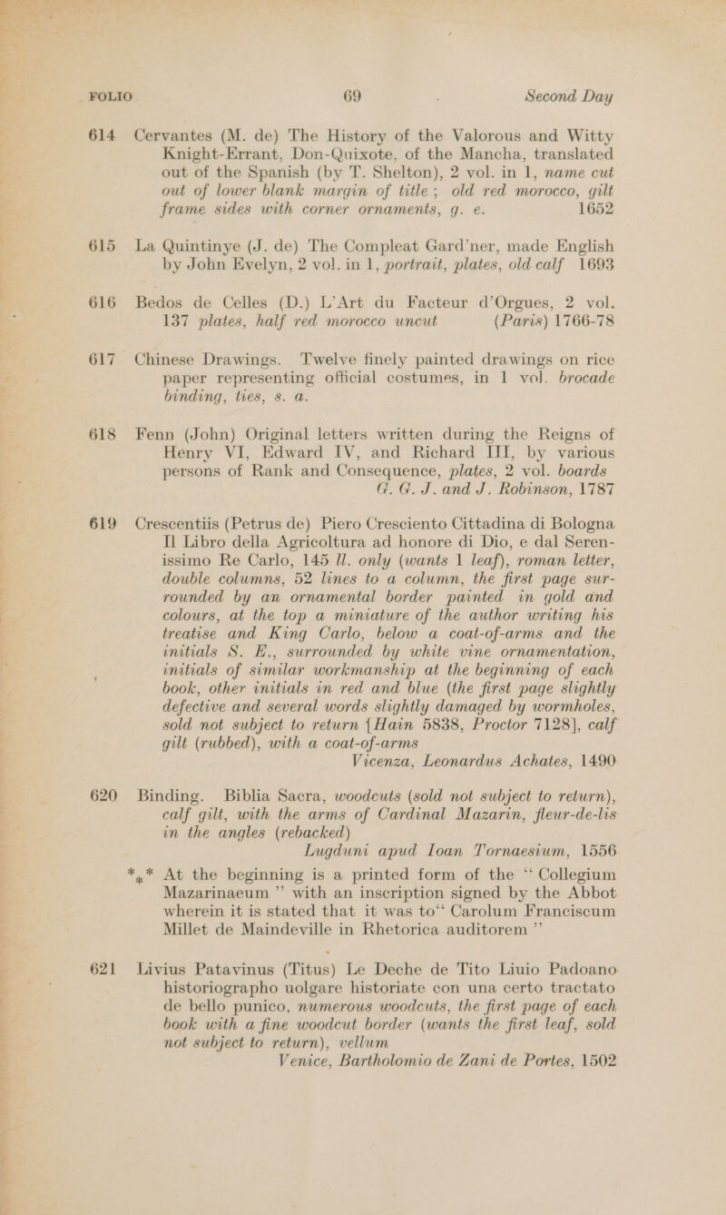 aw se. 614 Cervantes (M. de) The History of the Valorous and Witty Knight-Errant, Don-Quixote, of the Mancha, translated out of the Spanish (by T. Shelton), 2 vol. in 1, name cut out of lower blank margin of title; old red morocco, gilt frame sides with corner ornaments, g. e. 1652 615 La Quintinye (J. de) The Compleat Gard’ner, made English by John Evelyn, 2 vol. in 1, portrait, plates, old calf 1693 616 Bedos de Celles (D.) L’Art du Facteur d’Orgues, 2 vol. 137 plates, half red morocco uncut (Paris) 1766-78 617 Chinese Drawings. Twelve finely painted drawings on rice paper representing official costumes, in 1 vol. brocade binding, ties, 8. a. 618 Fenn (John) Original letters written during the Reigns of Henry VI, Edward IV, and Richard III, by various persons of Rank and Consequence, plates, 2 vol. boards G.G. J. and J. Robinson, 1787 619 Crescentiis (Petrus de) Piero Cresciento Cittadina di Bologna Il Libro della Agricoltura ad honore di Dio, e dal Seren- issimo Re Carlo, 145 Il. only (wants 1 leaf), roman letter, double columns, 52 lines to a column, the first page sur- rounded by an ornamental border painted in gold and colours, at the top a miniature of the author writing his treatise and King Carlo, below a coat-of-arms and. the initials S. H., surrounded by white vine ornamentation, initials of similar workmanship at the beginning of each book, other initials in red and blue (the first page slightly defective and several words slightly damaged by wormholes, sold not subject to return {Hain 5838, Proctor 7128], calf gilt (rubbed), with a coat-of-arms Vicenza, Leonardus Achates, 1490 620 Binding. Biblia Sacra, woodcuts (sold not subject to return), calf gilt, with the arms of Cardinal Mazarin, fleur-de-lis in the angles (rebacked) Lugduni apud Ioan Tornaesium, 1556 *.* At the beginning is a printed form of the “ Collegium Mazarinaeum ”’ with an inscription signed by the Abbot wherein it is stated that it was to‘‘ Carolum Franciscum Millet de Maindeville in Rhetorica auditorem ”’ 621 Livius Patavinus (Titus) Le Deche de Tito Liuio Padoano historiographo uolgare historiate con una certo tractato de bello punico, numerous woodcuts, the first page of each book with a fine woodcut border (wants the first leaf, sold not subject to return), vellum Venice, Bartholomio de Zani de Portes, 1502