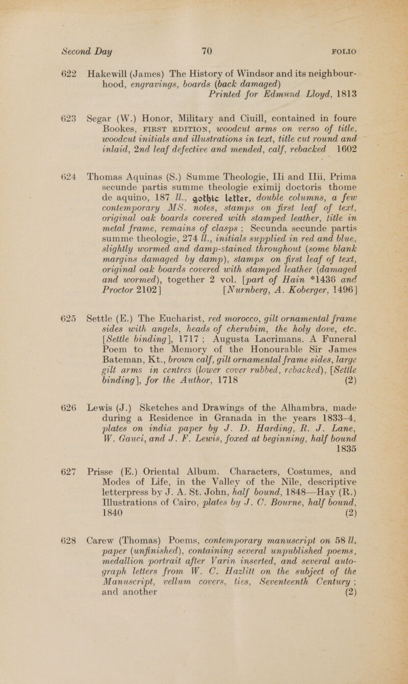 hood, engravings, boards (back damaged) Printed for Edmund Lloyd, 1813 Segar (W.) Honor, Military and Ciuill, contained in foure Bookes, FIRST EDITION, woodcut arms on verso of title, woodcut initials and illustrations in text, title cut round and mlaid, 2nd leaf defective and mended, calf, rebacked 1602 626 628 secunde partis summe theologie eximij doctoris thome de aquino, 187 Ul., gothic letter, double columns, a few contemporary MS. notes, stamps on first leaf of text, original oak boards covered with stamped leather, title in metal frame, remains of clasps ; Secunda secunde partis summe theologie, 274 Il., initials supplied in red and blue, slightly wormed and damp-stained throughout (some blank margins damaged by damp), stamps on first leaf of text, original oak boards covered with stamped leather (damaged and wormed), together 2 vol. [part of Hain *1436 and Proctor 2102 | [Nurnberg, A. Koberger, 1496] Settle (H.) The Eucharist, red morocco, gilt ornamental frame sides with angels, heads of cherubim, the holy dove, etc. [Settle binding], 1717; Augusta Lacrimans. A Funeral Poem to the Memory of the Honourable Sir James Bateman, Kt., brown calf, gilt ornamental frame sides, large gilt arms tin centres (lower cover rubbed, rebacked), {Settle binding |, for the Author, 1718 (2) Lewis (J.) Sketches and Drawings of the Alhambra, made during a Residence in Granada in the years 1833-4, plates on india paper by J. D. Harding, R. J. Lane, W. Gauci, and J. F. Lewis, foxed at beginning, half bound 1835 Prisse (E.) Oriental Album. Characters, Costumes, and Modes of Life, in the Valley of the Nile, descriptive letterpress by J. A. St. John, half bound, 1848—Hay (R.) Illustrations of Cairo, plates by J. OC. Bourne, half bound, 1840 (2) Carew (Thomas) Poems, contemporary manuscript on 58 ll. paper (unfinished), containing several unpublished poems, medallion portrait after Varin inserted, and several auto- graph letters fron W. C. Hazlitt on the subject of the Manuscript, vellum covers, ties, Seventeenth Century ; . bid