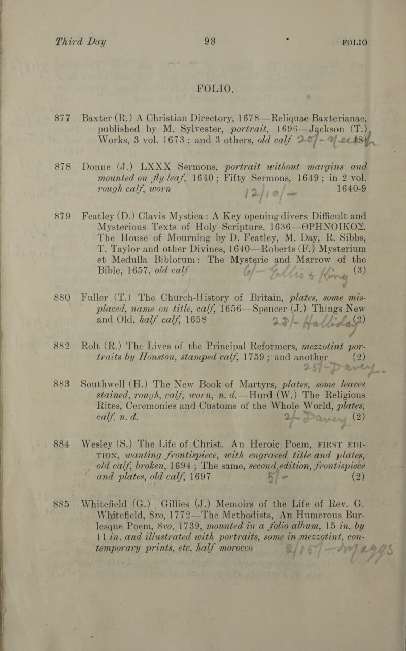  877 878 879 882 883 884 885 FOLIO. Baxter (R.) A Christian Directory, 1678—Reliquae Baxterianae, published by M. Sylvester, portrait, | 696—Jackson (Tal Works, 3 vol. 1673; and 3 others, old calf 26] — 9 a 24 AS Donne (J.) LXXX Sermons, portrait without Jah and mounted on fly-leaf, 1640; Fifty Sermons, 1649 ; 2 vol. rough calf, worn 14 me 16405 fd] Featley (D.) Clavis Mystica: A Key opening divers Difficult and Mysterious Texts of Holy Scripture. 1636—OPHNOIKOS%. The House of Mourning by D. Featley, M. Day, R. Sibbs, T. Taylor and other Divines, 1640—Roberts (F.) Mysterium et Medulla Biblorum: The ey ce pe Marrow of the Bible, 1657, old calf | ay ye (3) ‘. vd Fuller (T.) The Church- History of Britain, plates, some mis- placed, name on title, calf, Te56_- Sneteer (J.) Things New and Old, half calf, 1658 © XO /— Ans das? Rolt (R.) The Lives of the Principal Reformers, mezzotint por- traits by Houston, stamped calf, 1759 ; and another _ en aA rel ar a te 5 oe ‘ ¢ ‘fast © - Southwell (H.) The New Book of Martyrs, plates, some leaves stained, rough, calf, worn, n. d.—Hurd (W.) The Religious Rites, Ceremonies and @hateans of the ely World, plates, calf. n. d. Lm Oapta » 2) / é Wesley (S.) The Life of Christ. An Heroic Poem, FIRST EDI- TION, wanting frontispiece, with engraved title and plates, old calf’ broken, 1694; The same, second.edition, frontispiece ~ and plates, old ‘calf, 1697 | “ (2) Whitefield (G.) Gillies (J.) Memoirs of the Life of Rev. G. Whitefield, 870, 1772—The Methodists, An Humerous Bur- lesque Poem, 8vo, 1739, mounted in a folio album, 15 in. by ll in. and illustrated ih portraits, some in mezzotint, con- temporary prints, etc. half morocco Qs] —vr7 “ergs *