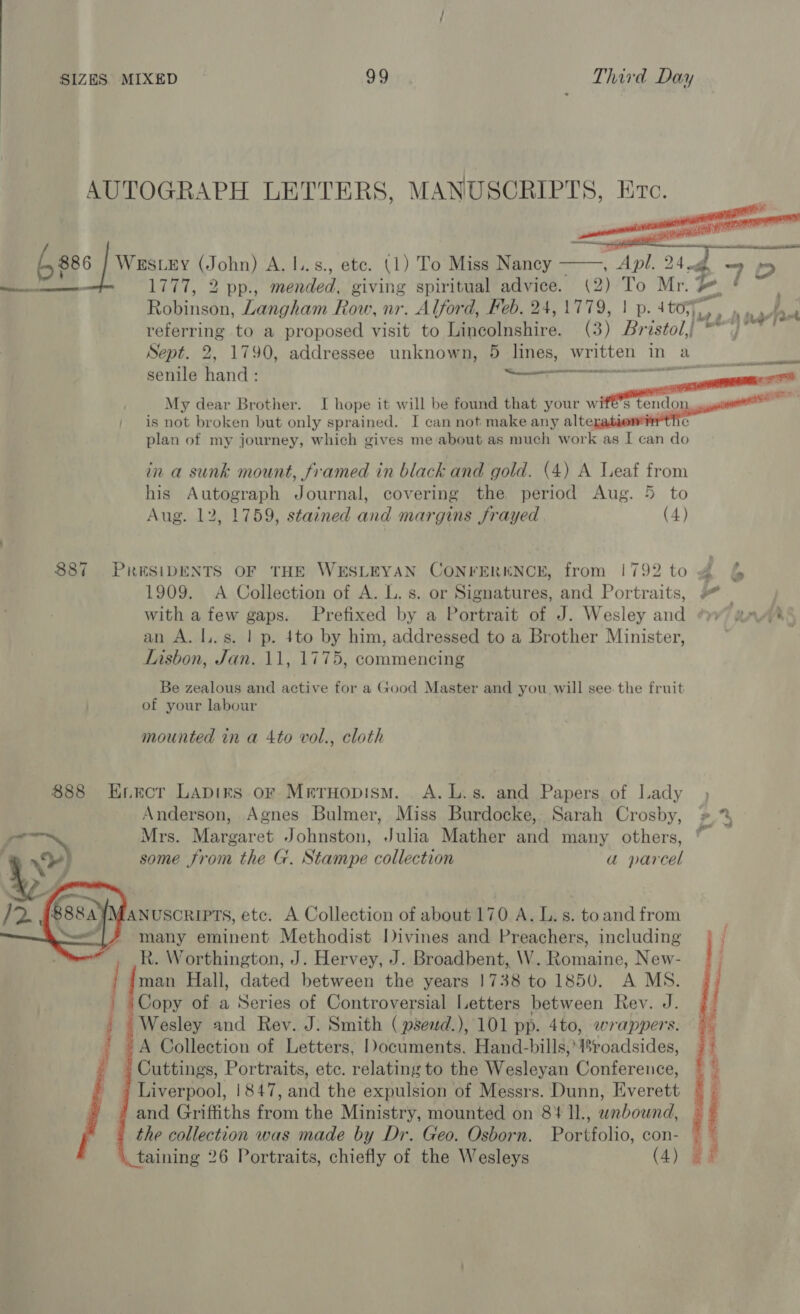 AUTOGRAPH LETTERS, MANUSCRIPTS, Etc. G86 | Wasces (John) A. l..s., ete. (1) To Miss Nancy Apl. 24 df. 70 ent, 2 DDT mended. giving spiritual advice. (2) To Mr. #, Raiisan, Langham Row, nr. Alford, Feb. 24, is | p. 4toryy, : ef 2 5 Be pa ‘ referring to a proposed visit to Tgneolpshiré (3) Bristol,} * Sept. 2, 1790, addressee unknown, 5 lines, written in a PO NE senile hand : ta ie — . My dear Brother. I hope it will be found that your err | is not broken but only sprained. I can not make any alters e plan of my journey, which gives me about as much work as I can do in a sunk mount, framed in black and gold. (4) A Leaf from his Autograph Journal, covering the period Aug. 5 to Aug. 12, 1759, stained and margins frayed (4) 887 PRESIDENTS OF THE WESLEYAN CONFERENCE, from 1792 to 4 §& 1909. A Collection of A. L. s. or Signatures, and Portraits, # | with a few gaps. Prefixed by a Portrait of J. Wesley and “yy aawih* an A. l..s. | p. 4to by him, addressed to a Brother Minister, Lisbon, Jan. 11, 1775, commencing Be zealous and active for a Good Master and you will see. the fruit of your labour mounted in a 4to vol., cloth 888 Error LApirs or Mreruopism. A.L.s. and Papers of Lady Anderson, Agnes Bulmer, Miss Burdocke, Sarah Crosby, » % > Mrs. Margaret Johnston, Julia Mather and many others, ” hy ,) some from the G. Stampe collection a parcel j rn MANUSCRIPTS, etc. A Collection of about 170 A. L.s. to and from many eminent Methodist Divines and Preachers, including R. Worthington, J. Hervey, J. Broadbent, W. Romaine, New- man Hall, dated between the years 1738 to 1850. A MS. ‘Copy of a Series of Controversial Letters between Rev. J. Wesley and Rev. J. Smith ( psend.), 101 pp. 4to, wrappers. A Collection of Letters, Documents. Hand-bills, roadsides, Cuttings, Portraits, etc. relating to the Wesleyan Conference, Liverpool, !847, and the expulsion of Messrs. Dunn, Everett ’ and Griffiths from the Ministry, mounted on 84 ll., unbound, the collection was made by Dr. Geo. Osborn. Portfolio, con- — taining 26 Portraits, chiefly of the Wesleys (4) /2 §888