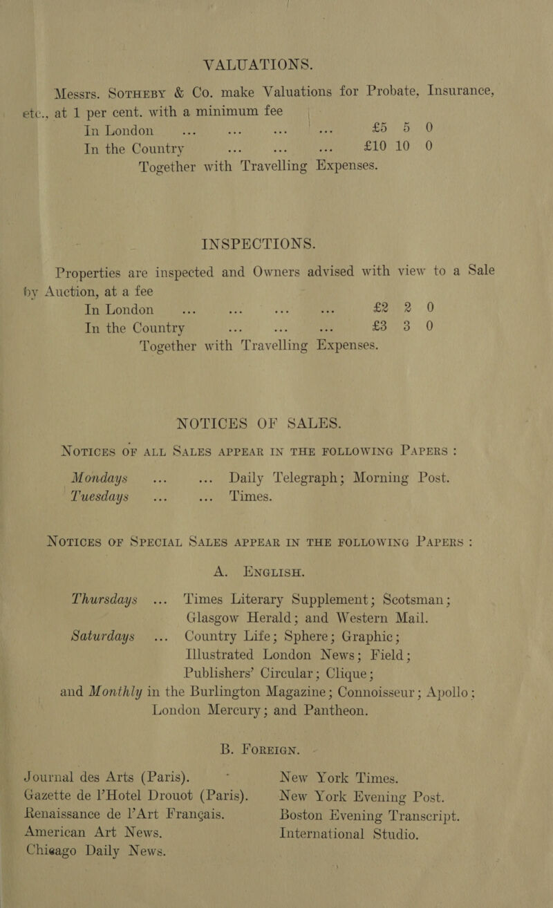 VALUATIONS. Messrs. SorHesy &amp; Co. make Valuations for Probate, Insurance, etc., at 1 per cent. with a minimum fee Jn London aM Nee soe MRANen Oe) oO In the Country : Me SL 10 «0 Together ath Meavelitae Expenses. INSPECTIONS. Properties are inspected and Owners advised with view to a Sale by Auction, at a fee In London dhe Se ie ate £22 0 In the Country &lt; foro 0 Together with Mravelling Weenies NOTICES OF SALES. NOTICES OF ALL SALES APPEAR IN THE FOLLOWING PAPERS: Mondays... ... Daily Telegraph; Morning Post. Luesdays ~~. Here cunes, NOTICES OF SPECIAL SALES APPEAR IN THE FOLLOWING PAPERS: A. ENGLISH. Thursdays ... Times Literary Supplement; Scotsman ; Glasgow Herald; and Western Mail. Saturdays ... Country Life; Sphere; Graphic; Illustrated London News; Field; Publishers’ Circular ; Clique ; and Monthly in the Burlington Magazine; Connoisseur; Apollo; London Mercury; and Pantheon. B. FOREIGN. Journal des Arts (Paris). : New York Times. Gazette de |’Hotel Drouot (Paris). New York Evening Post. Renaissance de Art Francais. Boston Evening Transcript. American Art News. International Studio. Chieago Daily News.