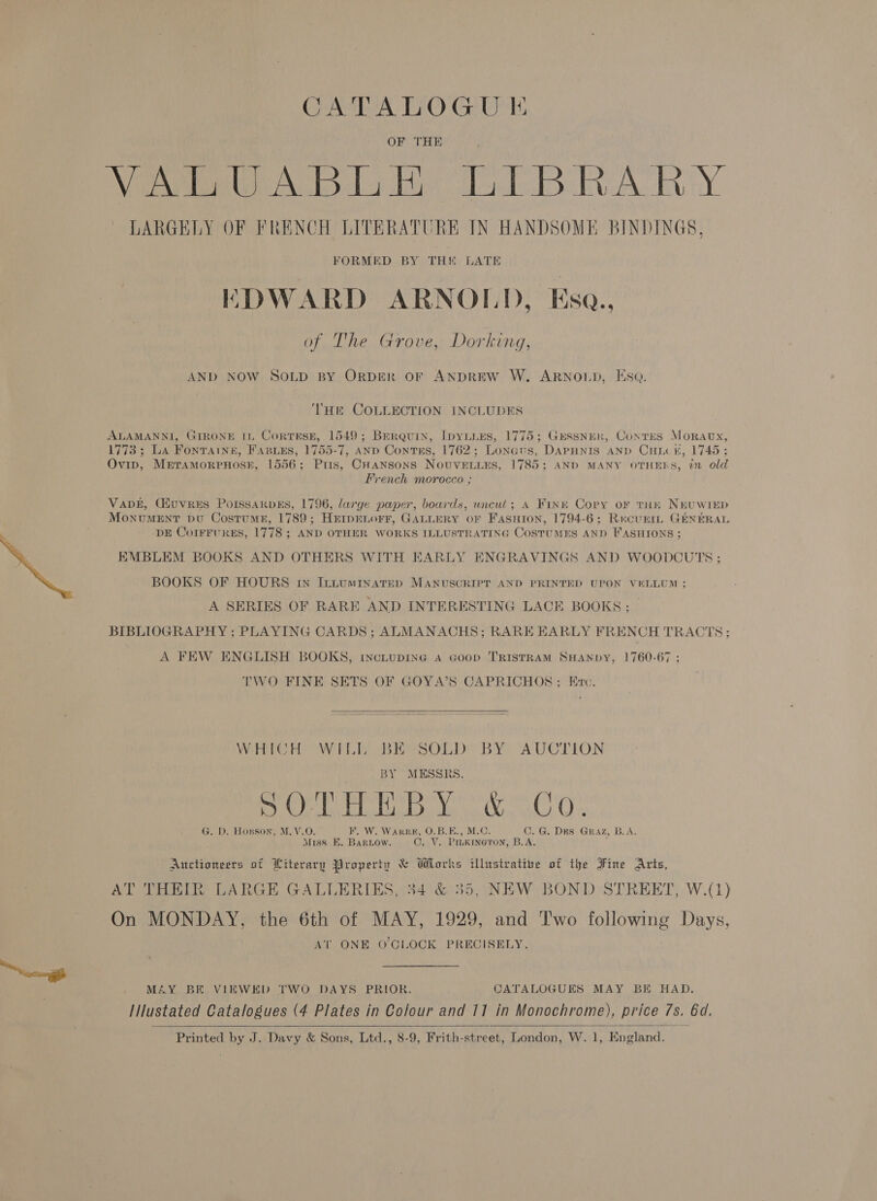 eg CATALOGUE OF THE Weare clo dy Ti deel Baa Ry LARGELY OF FRENCH LITERATURE IN HANDSOME BINDINGS, THE COLLECTION INCLUDES ALAMANNI, GIRONE IL Cortese, 1549; Brerquin, IpyiiEs, 1775; GESSNER, ConTES MorRaAvx, 1773; La Fonraine, Fasues, 1755-7, AND Contss, 1762; Lonaus, DAPHNIS AND CHiv#, 1745 ; Ovip, MeraMoRPHOSE, 1556; Pris, CHansonS NouvEenLuEs, 1785; AND MANY OTHERS, 72 old French morocco ; Vang, (Huvres PorssakpEs, 1796, darge paper, boards, uncut; A Finn Cory or tHe NEUWIED MonvuMENT bu Costume, 1789; HErpELoFF, GALLERY OF FasHion, 1794-6; RecurtL GENERAL DE CorrrurgEs, 1778; AND OTHER WORKS ILLUSTRATING COSTUMES AND FASHIONS; EMBLEM BOOKS AND OTHERS WITH EARLY ENGRAVINGS AND WOODCUTS ; A SERIES OF RARE AND INTERESTING LACE BOOKS; | BIBLIOGRAPHY ; PLAYING CARDS ;s ALMANACHS; RARE EARLY FRENCH TRACTS; A FEW ENGLISH BOOKS, tncLupING a Goop TRISTRAM SHANDY, 1760-67 ; TWO FINE SETS OF GOYA’S CAPRICHOS; Evc.   WHICH WILL BE SOLD BY AUCTION BY MESSRS. By ely lactic log Nee, Oca Os G. D. Hosson, M. V.O. F. W. WarRk, O.B.E., M.C. C. G. DES GRAZ, B.A. Miss E. Baruow. C. V. Pimkineton, B.A. : Auctioneers of Literary Property &amp; Works ibhrstrative of the Fine Arts, AT THEIR LARGE GALLERIES, 34 &amp; 355, NEW BOND STREET, W.(1) On MONDAY, the 6th of MAY, 1929, and Two following Days, AT ONE O'CLOCK PRECISELY. MAY BE VIEWED TWO DAYS PRIOR. CATALOGUES MAY BE HAD. IIlustated Catalogues (4 Plates in Colour and 11 in Monochrome), price 7s. 6d. Printed by J. Davy &amp; Sons, Ltd., 8-9, Frith-street, London, W. 1, England. 