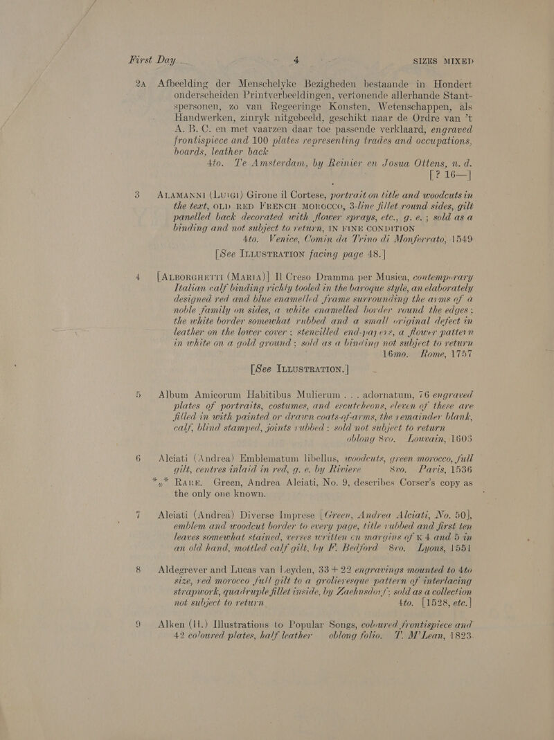 2A q -~ ~ 6 ~I aes Afbeelding der Menschelyke Bezigheden bestaande in Hondert onderscheiden Printverbeeldingen, vertonende allerhande Stant- spersonen, zo van Regeeringe Konsten, Wetenschappen, als Handwerken, zinryk nitgebeeld, geschikt naar de Ordre van ’t A. B. C. en met vaarzen daar toe passende verklaard, engraved frontispiece and 100 plates representing trades and occupations, boards, leather back 4to. Te Amsterdam, by Reinier en Josua Ottens, n. d. | [? 16—| ALAMANNI (LuiG1) Girone il Cortese, portrait on title and woodcuts in the text, OL) RED FRENCH MOROCCO, 3-line fillet round sides, gilt panelled back decorated with flower sprays, etc., g.e.; sold asa binding and not subject to return, IN FINK CONDITION 4to0. Venice, Comin da Trino di Monferrato, 1549: [See Intusrration facing page 48. | [ALBorGHEtTTI (MariA)| Il Creso Dramma per Musica, contempurary Italian calf binding richly tooled in the baroque style, an elaborately designed red and blue enamelled frame surrounding the arms of a noble family on sides, a white enamelled border round the edges ; the white border somewhat rubbed and a small original defect in leather on the lower cover. stencilled end-paj ers, a flower pattern in white on a gold ground ; sold as a binding not subject to return 16mo. Rome, 1757 [See ILLUSTRATION. | Album Amicorum Habitibus Mulerum... adornatum, 76 engraved plates of portraits, costumes, and escutcheons, eleven of these are filled in with painted or drawn coats-of-arms, the vemainder blank, calf, blind stamped, joints vubbed : sold not subject to return oblong 8vo. Louvain, 1605 Aleiati (Andrea) Emblematum libellus, eoodcuts, green morocco, full gilt, centres inlaid in red, g. e. by Riviere Svo. Paris, 1536 the only one known. Alciati (Andrea) Diverse Imprese | Green, Andrea Alciati, No. 50], emblem and woodcut border to every page, title rubbed and first ten leaves somewhat stained, verses written cn margins of K 4 and 5 in an old hand, mottled calf gilt, by F. Bedford 8vo. Lyons, 1551 Aldegrever and Lucas van I.eyden, 33 + 22 engravings mounted to 4to size, red morocco full gilt to a grolieresque pattern of interlacing strapwork, quadruple fillet inside, by Zaehnsdor/ sold as a collection not subject to return 4to. [1528, ete. | Alken (H.) Illustrations to Popular Songs, colvured frontispiece and 42 coloured plates, half leather oblong folio. T. M’ Lean, 1823.