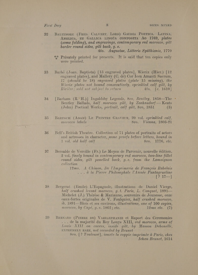 32. Bavrimore (I'rep. Catvert, Lorp) Gaupia Pokrrica. Latina, ANGLICA, ET GALLICA LINGUA coMposITA AO 1769, plates (some folding), and engravings, contemporary red morocco, gilt border round sides, gilt back, g. e. Ato. Augustae, Titterts Spathianis, 1770 ** Privately printed for presents. It is said that ten copies only were printed. 33 Barbé (Joan. Baptista) [13 engraved plates|, Wierix (Hier.) [12 seers plates |, and Mallery (C. de) Cor Iesu Amanti Sacrum, (should be 18) engraved plates (plate 15 missing), the iV ierix plates not bound consecutively, sprinkled calf gilt, by Riviere; sold not subject to return 4to.. [e. 1610} 34 [Barham (R. H.)| Ingoldsby Legends, 8vo0, Bentley, 1858—The Bentley Ballads, fee morocco gilt, by Zaehnsdorf — Keats (John) Poetical Works, portrait, calf gilt, 8v0, 1851 (3) 35 BarrscH (ApAM) Le Prinrre GRAVEuR, 20 vol. sprinkled calf, morocco labels Svo. Vienna, 1803-21 36 = Bell’s British Theatre. Collection of 71 plates of portraits of actors and actresses in character, some proofs before letters, bound in 1 vol. old half calf 8vo0. 176, etc. 37 Beroalde de Verville (Fr.) Le Moyen de Parvenir, nouvelle édition, 2 vol. fnely bound in contemporary red morocco, two-line fillet round sides, gilt panelled back, g.e. from the Lamoignon collection 12mo. A Chinon. De VImprimerie de Francois Rabelais . @ la Pierre Philosophale VAnnée Pantagrueline : [? 1%7—] 388 LBergerat (limile) L’Hspagnole, illustrations de Daniel Vierge, half crushed levant morocco, g.t. Paris, L. Conquet, 1891— Michelet (J.) Thérése &amp; Marianne, souvenirs de Jeunesse, onze eaux-fortes originales de V. Foulquier, half crushed morocco, wb, 1891—Blois et ses environs, twlustrations, one of 100 copies, morocco, by Capé, g. ¢. 1862; ete. 12mo etc. (7) 39 BERNARD (PIERRE DE) VAZILEPHANIE et Raport des Ceremonies . de la majorité du Roy Louys XIII, red morocco, arms of Louis XIII on covers, inside gilt, by Masson Debonelle, EXTREMELY RARE, not recorded by Brunet 8vo. |? Toulouse |, iouxte la coppie imprimée &amp; Paris, chez Tehan Brunet, 1614