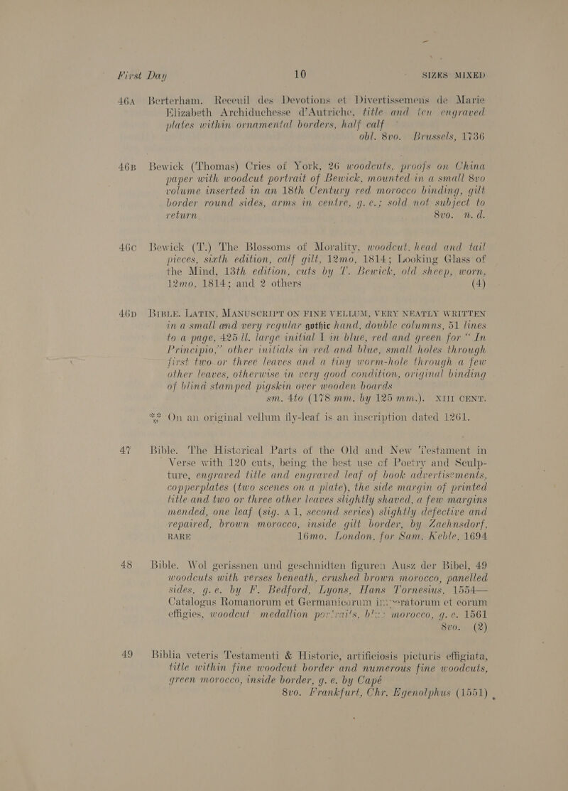464 Berterham. Receuil des Devotions et Divertissemens de Marie Klizabeth Archiduchesse d’Autriche, fitle and ien engraved plates within ornamental borders, half calf obl. 8v0. Brussels, 1736 468 Bewick (Thomas) Cries of York, 26 woodcuts, proofs on China paper with woodcut portrait of Bewick, mounted in a small 8vo volume inserted in an 18th Century red morocco binding, gilt border round sides, arms in centre, g.¢.; sold not subject to return 8v0. n. d. 46c Bewick (T.) The Blossoms of Morality, woodcut. head and tail preces, sith edition, calf gilt, 12mo, 1814; Looking Glass of the Mind, 13th edition, cuts by T. Bewick, old sheep, worn, 12mo, 1814; and 2 others (4) 46d Braue. Latin, MANUSCRIPT ON FINE VELLUM, VERY NEATLY WRITTEN ina small and very regular gothic hand, double columns, 51 lines to a page, 425 ll. large initial I im blue, red and green for “ In Principio,” other initials in red and blue, small holes through first two or three leaves and a tiny worm-hole through a few other leaves, otherwise in very good condition, original binding of blind stamped pigskin over wooden boards sm. 4to (178 mm. by 125 mm.). XIII CENT. Ste ate * On an original vellum fly-leaf is an inscription dated 1261. 47 Bible. The Historical Parts of the Old and New ‘lestament in Verse with 120 cuts, being the best use of Poetry and Seulp- ture, engraved title and engraved leaf of book advertisements, copperplates (two scenes on a plate), the side margin of printed title and two or three other leaves slightly shaved, a few margins mended, one leaf (sig. A1, second series) slightly defective and repaired, brown morocco, inside gilt border, by Zaehnsdorf, RARE 1l6mo. London, for Sam. Keble, 1694 48 Bible. Wol gerissnen und geschnidten figuren Ausz der Bibel, 49 woodcuts with verses beneath, crushed brown morocco, panelled sides, g.e. by F. Bedford, Lyons, Hans Tornesius, 1554— Catalogus Romanorum et Germanicorum im&gt;eratorum et eorum effigies, woodcut medallion por'raits, b’&lt;2 morocco, g.e. 1561 8v0.. (2) 49 Biblia veteris Testamenti &amp; Historie, artificiosis picturis effigiata, title within fine woodcut border and numerous fine woodcuts, green morocco, inside border, g. e. by Capé 8v0o. Frankfurt, Chr. Egenolphus (1551) ,