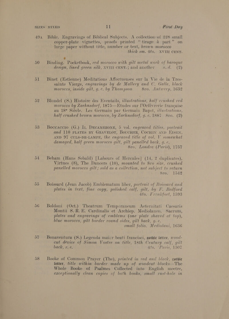 49a Bible. Engravings of Biblical Subjects. A collection of 228 small copper-plate vignettes, proofs printed “tirage a part” on large paper gi title, number or text, brown morocco thick sm. 4to. XVIII CENT. é 50 Binding. Pocketbook, red morocco with gilt metal work of baroque design, lined green silk, XVIII CENT.; and another n.d. (2) 51 Binet (Estienne) Meditations Affectuenses sur la Vie de la Tres- sainte Vierge, engravings by de Mallery and C. Galle, black morocco, inside gilt, g.e. by Thompson 8v0o. Antwerp, 1632 02 Blondel (S.) Histoire des Eventails, illustrations, half crushed red morocco by Zaehnsdorf, 1875—Etudes sur l’Orfevrerie francaise au 18° Siécle. Les Germain par Germain Bapst, i/dustrations, half crushed brown morocco, by Zaehnsdorf, g. e. 1887 8vo. (2)  53 Boccaccto (G.) In DECAMERONE, 5 vol. engraved titles, portrait and 110 PLATES BY GRAVELOT, BOUCHER, COCHIN AND EISEN, AND 97 CULS-DE-LAMPE, the engraved title of vol. V somewhat damaged, half green morocco gut, gilt panelled back, g. e. 8vo. Londra (Paris), 1757 04 Beham (Hans Sebald) [Labours of Hercules| (14, 2 duplicates), Virtues (8), The Dancers (10), mounted to 8vo size, crushed panelled morocco gilt; sold as a collection, not subject to return 8veo. 1542 Or Or Boissard (Jean Jacob) Emblematum liber, portrait of Boissard and plates in text, fine copy, polished calf, gut, by I. Bedford Ato. Irankfort, 1593 56 Boldoni (Oct.) Theatrum Temporaneum Aeternitati Caesaris Montii 8. R. H. Cardinalis et Archiep. Mediolanen. Sacrum, plates and engravings of emblems (one plate shaved at top), blue morocco, gilt border round sides, gilt back, q. e. small folio. Mediolani, 1636 do? Bonaventura (S.) Legenda maicr beati francisci, gethie fetter, wood- cut device of Simon Vostre on title, 18th Century calf, gilt back, r. é. 4to. “Paris, 1507 Or CO Booke of Common Prayer (The), printed in red and black, gothie fetter, title within border made up of woodcut blocks—The Whole Booke of Psalmes Collected into English meetre, exceptionally clean copies of both books, small rust-hole in