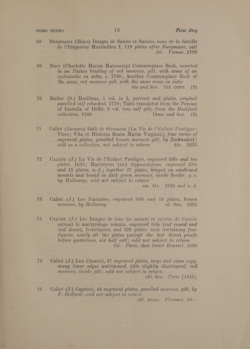 69 70 73 74. de ’Empereur Maximilien I, 119 plates after Burgmumer, calf ih jolts uVienney 1799 Bury (Charlotte Maria) Manuscript Commonplace Book, inserted in an Italian binding of red morocco, gilt, with arms of an ecclesiastic on sides, c. 1750; Another Commonplace Book of the same, red morocco gilt, with the same arms on sides Ato and 8vo. XIX CENT. (2) Butler (S.) Hudibras, 1 vol. in 8, portrait and plates, original panelled calf rebacked, 1710; Tales translated from the Persian of Inatulla of Delhi, 2 vol. tree calf gilt, from the Beckford collection, 1768 18mo and 8vo. (5) Callot (Jacques) Ball di Sfessania [La Vie de Enfant Prodigue ; Vices; Vita et Historia Beate Marie Virginis|, four series of engraved plates, panelled brown morocco gilt, by Zaehnsdorf ; sold as a collection, not subject to return 4to. 1635 Cattor (J.) La Vie de PHnfant Prodigve, engraved title and ten plates, 1635; Martiryvm (sic) Appostolorum, engraved title and 15 plates, n.d.; together 27 plates, hinged on cardboard. mounts and bound in dark green morocco, inside border, g. e. by Holloway; sold not subject to return sm. 4to. 1635 and n. d. Callot (J.) Les Fantasies, engraved title and 12 plates, brown morocco, by Holloway ob. 8v0. 1635 CaLLot (J.) Les Images de tous les saincts et saintes de l’année suivant le martyrologe romain, engraved title (cut round and laid down), frontispiece and 122 plates each containing four figures, nearly all the plates (except the last three) proofs before quotations, old half calf; sold not subject to return fol. Paris, chez Israel Henriet, 1636 Callot (J.) Lux Claustri, 27 engraved plates, large and clean copy, many lower edges untrummed, title slightly discoloured, red morocco, inside gut; sold not subject to return obl. 8vo. Parts [1646 | Callot (J.) Capricci, 44 engraved plates, panelled morocco, gilt, by I’. Bedford; sold not subject to return obl. 16mo. Florence, 16—