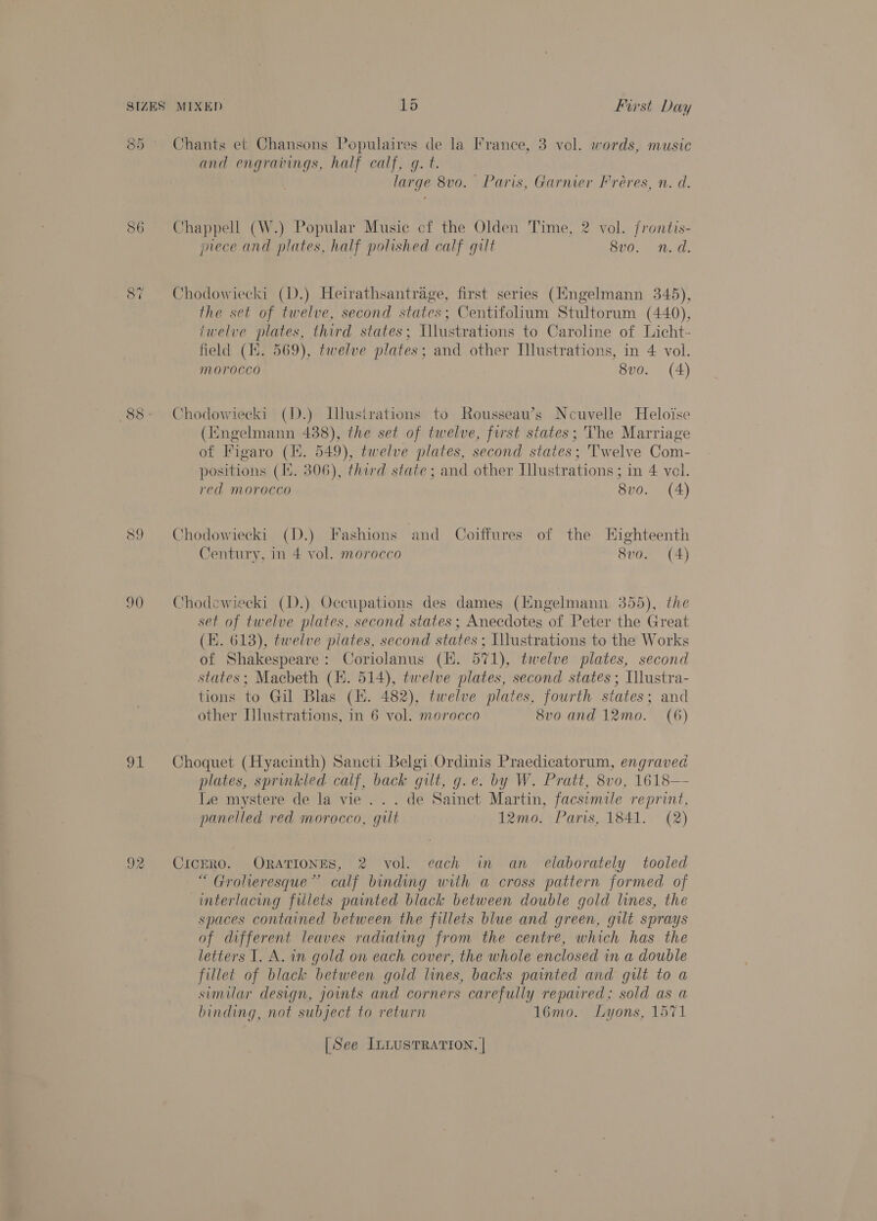 SIZES 88 90 OE MIXED 15 First Day Chants et Chansons Populaires de la France, 3 vol. words, music and engravings, half calf, gq. t. large 8vo. Paris, Garnier Freres, n. d. Chappell (W.) Popular Music cf the Olden Time, 2 vol. frontis- prece and plates, half polished calf gilt BOO. 5 Wiad: Chodowiecki (D.) Heirathsantrage, first series (Hngelmann 345), the set of twelve, second states; Centifolium Stultorum (440), twelve plates, third states; Ulustrations to Caroline of Licht- field (Hi. 569), twelve plates; and other [lustrations, in 4 vol. morocco 8vo. (4) Chodowiecki (D.) Illusirations to Rousseau’s Neuvelle Heloise (Engelmann 488), the set of twelve, first states; The Marriage of Figaro (EH. 549), twelve plates, second states; Twelve Com- positions (1%. 306), third state; and other Illustrations ; in 4 vel. red morocco 8vo. (4) Chodowiecki (D.) Fashions and Coiffures of the Eighteenth Century, in 4 vol. morocco 8v0. (4) Chodewiecki (D.) Occupations des dames (Engelmann 355), the set of twelve plates, second states; Anecdotes of Peter the Great (E. 613), twelve plates, second states ; Illustrations to the Works of Shakespeare: Coriolanus (H. 571), twelve plates, second states; Macbeth (EK. 514), twelve plates, second states ; Ulustra- tions to Gil Blas (KE. 482), twelve plates, fourth states; and other Hlustrations, in 6 vol. morocco 8vo and 12mo. (6) Choquet (Hyacinth) Sancti Belgi Ordinis Praedicatorum, engraved plates, sprinkled calf, back gilt, g.e. by W. Pratt, 8vo, 1618— Le mystere de la vie . . . de Sainct Martin, facsumile reprint, panelled red morocco, gilt 12mo. Paris, 1841. (2) CICERO. ORATIONES, 2 vol. each in an elaborately tooled “ Grolhieresque”~ calf binding with a cross pattern formed of interlacing fillets painted black between double gold lines, the spaces contained between the fillets blue and green, gilt sprays of different leaves radiating from the centre, which has the letters 1. A. in gold on each cover, the whole enclosed in a double fillet of black between gold lines, backs painted and gilt to a simular design, joints and corners carefully repaired; sold as a binding, not subject to return 16mo. Lyons, 1571 | See ILLUSTRATION. |