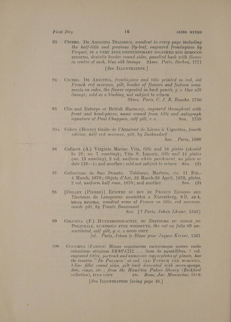93 CrcEro. Dr Amicirra DiaLoaus, woodcut to every page including the half-title and previous fly-leaf, engraved frontispiece by Ficquet, IN A VERY FINE CONTEMPORARY POLISHED RED MOROCCO BINDING, dentelle border round sides, panelled back with flower in centre of each, blue silk inings 24mo. Paris, Barbou, 1771 [See ILLUSTRATION. | 94° Cicero, Dr Amicitis, frontispiece and title printed in red, old French red morocco, gilt, border of flowers and festoon orna- ments on sides, the flower repeated in back panels, g. e. blue silk linings; sold as a binding, not subject to return 32mo0. Paris, C. J. B. Bauche, 1750 95 Clio and Euterpe or British Harmony, engraved throughout with front and head-pieces, name erased from title and autograph signature of Paul Chappmis, calf gilt, r. e. 8vo. 1759 954 Cohen (Henry) Guide de PAmateur de Livres &amp; Vignettes, fourth edition, half red morocco, gilt, by Zaehnsdorf 8vo., Paris, 1880 96 Collaert (A.) Virginis Mariae Vita, title and 18 plates (should be 19; no. 7 wanting); Vita S. Ioannis, title and 14 plates (no. 138 wanting), 2 vol. uniform white parchment, no place or date (16—); and another; sold not subject to return 8vo. (3) 97 Collections de San Donato. Tableaux, Marbres, etc. 21 Feb.- 4 March, 1870; Objets d’Art, 22 March-28 April, 1870, plates, 2 vol. uniform half roan, 1870; and another 8vo. (3) 98 [CoLitEer (PIERRE)| EPISTRE DU ROY DE FRANCE Envoyee aux Electeurs de Lempereur assemblez a Nuremberg, 8/l. ap 4, letties batartes, woodcut arms of [france on title, red morocco, inside gilt, by Trautz Bauzonnet 8vo. [? Paris, Jehan Lhome, 1543] 99 Conumna (F.) Hypngroromacuiz, ov DIscouRS DU SONGE DE POLIPHILE, NUMEROUS FINE woopcuTs, the cut on folio 69 un- mutilated, calf gilt, g. e. A GOOD COPY fol. Paris, Jehan le Blane pour Jaques Kerver, 1561 100. = ConumNna (Fapius) Minus cognitarum rariorumque nostro coelo orientium stirpium KK@PASIZ ... item de aquatilibus, 2 vol. engraved titles, portrait and numerous copperplates of plants, has the treatise “ De Purpura” at end, oud French rED MOROCCO, 3-line fillet round sides, gilt back dvcovated with accrn-sprays, dots, rings, etc.; from the Hamilton Palace library (Beckford collection), FINK COPY 4to. Rome, Jac. Mascardus, 1616. [See InLustTRATION facing page 48. |