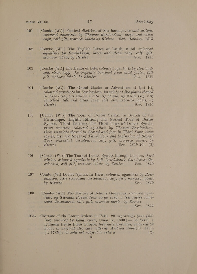 101 [Combe (W.) | Poetical Sketches of Scarborough, second edition. coloured aquatints by Thomas Rowiandson, large and clean copy, calf gilt, morocco labels by Rwiere 8vo. London, 1813 102 [Combe (W.)] The English Dance of Death, 2 vol. coloured aquatints by Rowlandson, large and clean copy, calf, guilt, morocco labels, by Rwviére 8vo. 1815 103 [Combe (W.)]| The Dance of Life, coloured aquatints by Rowland- son, clean copy, the imprints trummed from most plates, calf gut, morocco labels, by Rwieére Sv0, 1817 104 [Combe (W.)| The Grand Master or Adventures of Qui Hi, coloured aquatints by Rowlandson, vmprints of the plates shaved in three cases, has 13-line errata slip at end, pp. 31-32 (sig. c 8) cancelled, tall and clean copy, calf gilt, morocco labels, by Rwiere 8vo. 1816 105 [Combe (W.)| The Tour of Doctor Syntax in Search of the Picturesque. Wighth Hdition; The Second Tour of Doctor Syntax. Third Edition; The Third Tour of Doctor Syntax, FIRST EDITION, coloured aquatinis by Thomas Rowlandson, three imprints shaved in Second and four in Third Tour, large copies, last two leaves of Third Tour and beguning of Second Tour somewhat discoloured, calf, gilt, morocco labels, by Rwviere 8vo. 1819-20. (3) 106 [Combe (W.)] The Tour of Doctor Syntax through London, third edition, coloured aquatints by 1. R. Cruikshank, four leaves dis- coloured, calf gilt, morocco labels, by Riviere 8vo. 1820 107 Combe.(W.) Doctor Syntax in Paris, coloured aquatints by Row- landson, title somewhat discoloured, calf, gilt, morocco labels, by Riviere - 3 8v0. 1820 108 [Combe (W.)| The History of Johnny Quegenus, coloured aqua- tints by Thomas Rowlandson, large copy, a few leaves some- what discoloured, calf, gilt, morocco labels. by Riviere 8v0. 1822 1084 Costume of the Lower Ordeus in Paris, 29 engravings (one fold- ing) coloured by hand, cloth, 12mo |c. 1800|— Le Serail a L’Enean Petite Piece Turque, folding engravings, coloured by hand, in original slip case lettered, Ambigu Comique, 12mo [c. 1785]; lot sold not subject to return (2) B