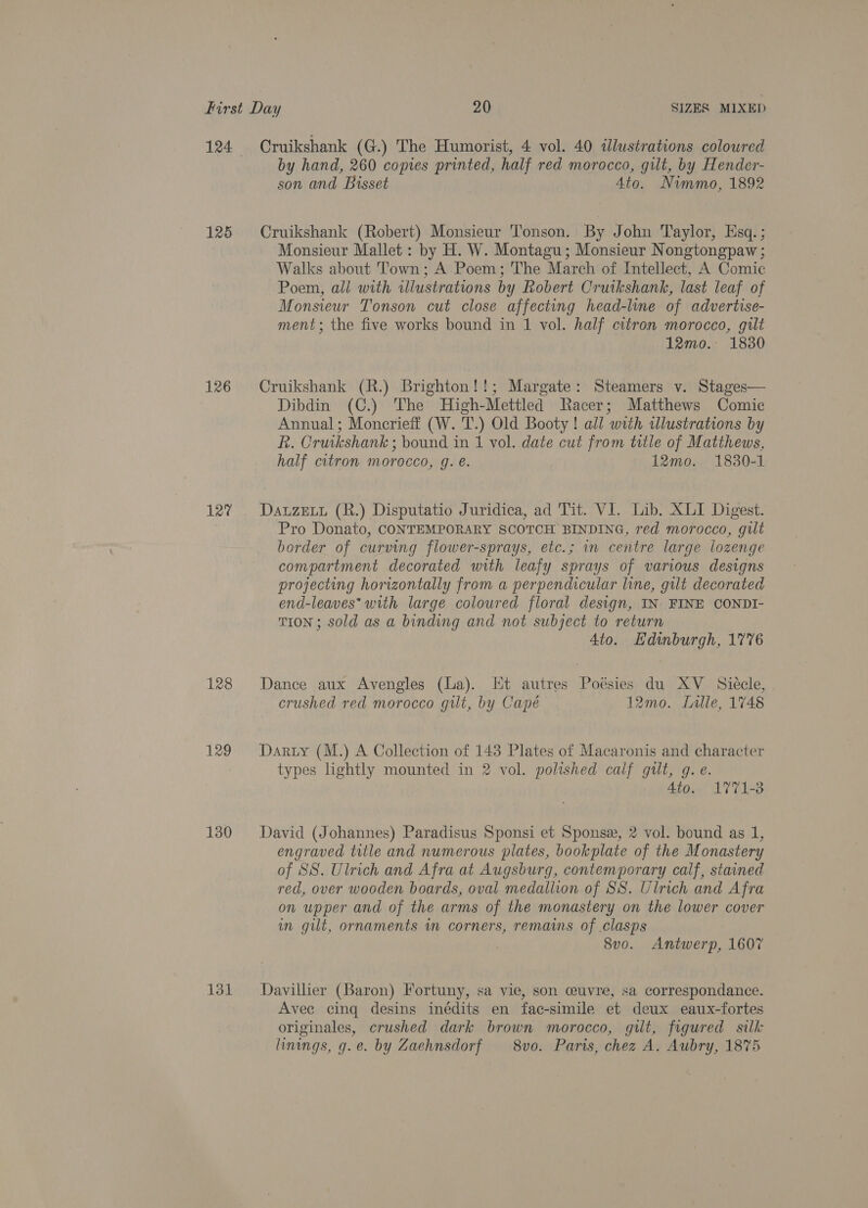 125 126 127 128 129 130 131 Cruikshank (G.) The Humorist, 4 vol. 40 illustrations coloured by hand, 260 copies printed, half red morocco, gilt, by Hender- son and Bisset Ato. Nimmo, 1892 Cruikshank (Robert) Monsieur Tonson. By John Taylor, Esq. ; Monsieur Mallet: by H. W. Montagu; Monsieur Nongtongpaw ; Walks about Town; A Poem; The March of Intellect, A Comic Poem, all with illustrations by Robert Cruikshank, last leaf of Monsieur Tonson cut close affecting head-line of advertise- ment; the five works bound in 1 vol. half citron morocco, gilt 12mo. 1830 Cruikshank (R.) Brighton!!; Margate: Steamers v. Stages— Dibdin (C.) The High-Mettled Racer; Matthews Comic Annual; Moncrieff (W. T.) Old Booty ! all with illustrations by R. Cruikshank ; bound in 1 vol. date cut from title of Matthews, half citron morocco, g. €. 12mo. 1830-1 Dauzett (R.) Disputatio Juridica, ad Tit. VI. Lib, XLI Digest. Pro Donato, CONTEMPORARY SCOTCH BINDING, red morocco, gilt border of curving flower-sprays, etc.; im centre large lozenge compartment decorated with leafy sprays of various designs projecting horizontally from a perpendicular line, gilt decorated end-leaves* with large coloured floral design, IN: FINE CONDI- TION ; sold as a binding and not subject to return Ato. Hdinburgh, 1776 Dance aux Avengles (La). Et autres Poésies du XV_ Siécle, crushed red morocco gilt, by Capé 12mo. Lille, 1748 Darty (M.) A Collection of 143 Plates of Macaronis and character types lightly mounted in 2 vol. polished calf gilt, g. e. 4to. 1771-3 David (Johannes) Paradisus Sponsi et Sponse, 2 vol. bound as 1, engraved title and numerous plates, bookplate of the Monastery of SS. Ulrich and Afra at Augsburg, contemporary calf, stained red, over wooden boards, oval medallion of SS. Ulrich and Afra on upper and of the arms of the monastery on the lower cover im git, ornaments wm corners, remains of .clasps 8v0o. Antwerp, 1607 Davillier (Baron) Fortuny, sa vie, son ceuvre, sa correspondance. Avee cing desins inédits en fac-simile et deux eaux-fortes originales, crushed dark brown morocco, gilt, figured silk linings, g.e. by Zaehnsdorf 8vo. Paris, chez A. Aubry, 1875
