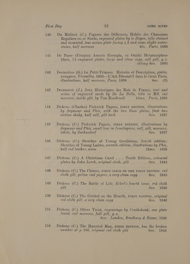 140 141 142 143 144 146 147 148 151 i or res) Du Molinet (C.) Figures des Differents Habits des Chanoines Reguliers en ce Siecle, engraved plates by le Doyen, title stained and mounted, tear across plate facing L 2 and some slight water- stains, half morocco 4to. Paris, 1666 De Passe (Crispin) Amoris Exempla, ex Ouidii Metamorpheos libris, 74 engraved plates, large and clean copy, calf gilt, g. e. oblong 8vo. 1602 Desiardins (G.) Le Petit-Trianon. Histoire et. Description, plates, wrappers, Versailles, 1885—L’ Art Décoratif dans le vieux Paris, illustrations, half morocco, Paris, 1898 8vo. (2) Desmarest (J.) Jeux Historiques des Rois de France, text and serves of engraved cards by De La Bella, title in MS. red morocco, inside gilt, by Van Roosbroek 1l6mo. Paris, 1698 Dickens (Charles) Pickwick Papers, FIRST EDITION, wlustrations by Seymour and Phiz, with the two Buss plates, first two section shaky, half calf, gilt back 8vo. 1837 Dickens (C.) Pickwick Papers, FIRST EDITION, ilustrations by Seymour and Phiz, small tear in frontispiece, calf, gilt, morocco, labels, by Zaehnsdorf 8vo. 1837 Dickens (C.) Sketches of Young Gentlemen, fourth edition; Sketches of Young Ladies, seventh edition, illustrations by Phiz, half red leather, worn 12mo. 1838 Dickens (C.) A Christmas Carol ... Tenth Edition, coloured plates by John Leech, original cloth, gilt 8vo. 1844 Dickens (C.) The Chimes, FIRST ISSUE OF THE FIRST EDITION, red cloth gilt, yellow end papers, a very clean copy 8vo. 1845 Dickens (C.) The Battle of Life, Hckel’s fourth issue, red cloth gut 8vo. 1846 Dickens (C.) The Cricket on the Hearth, First EDITION, original red cloth gilt, a very clean copy 8vo. 1846 Dickens (C.) Oliver Twist, engravings by Cruikshank, one plate foxed, red morocco, full gilt, g. e. 8vo. London, Bradbury &amp; Evans, 1846 Dickens (C.) The Haunted Man, First EDITION, has the broken number at p. 166, original red cloth gilt 8vo. 1848