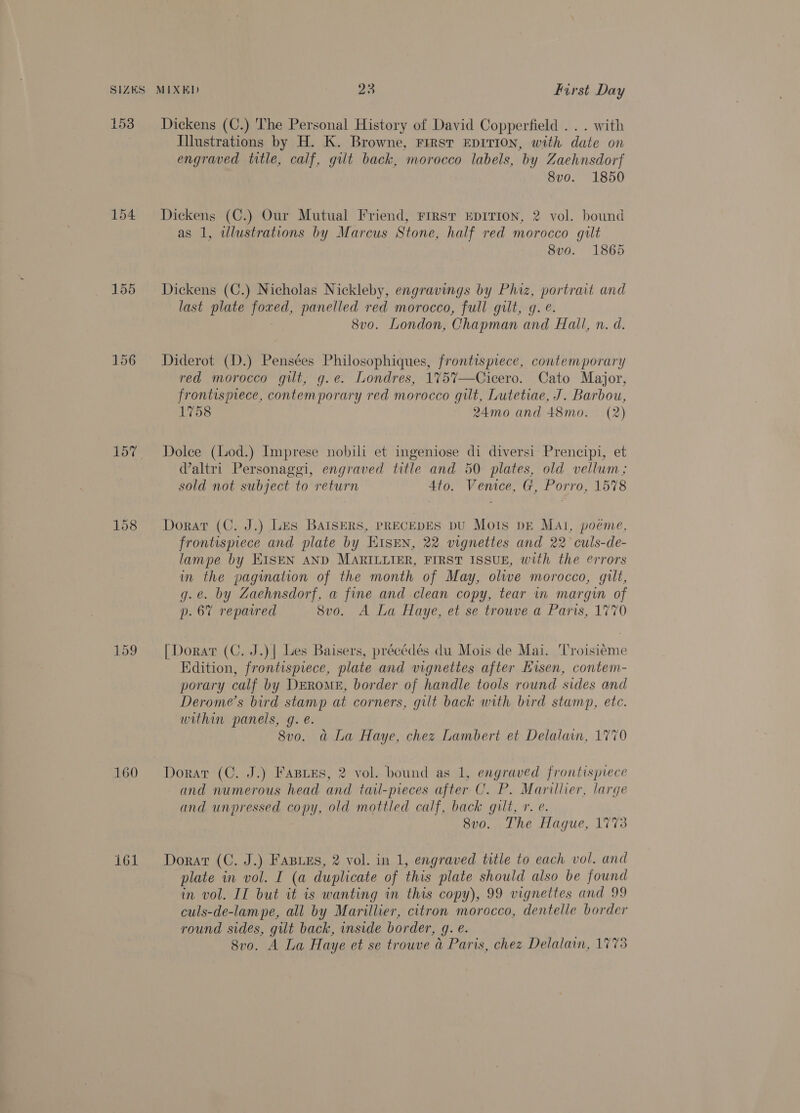 SIZES 153 154 155 157 160 161 MIXED 23 first Day Dickens (C.) The Personal History of David Copperfield . . . with Illustrations by H. K. Browne, First EDITION, with date on engraved title, calf, gilt back, morocco labels, by Zaehnsdorf 8vo. 1850 Dickens (C.) Our Mutual Friend, Firsr EpiIrron, 2 vol. bound as 1, alustrations by Marcus Stone, half red morocco gilt 8vo. 1865 Dickens (C.) Nicholas Nickleby, engravings by Phiz, portrait and last plate foxed, panelled red morocco, full gilt, g. e. 8vo. London, Chapman and Hall, n. d. Diderot (D.) Pensées Philosophiques, frontispiece, contemporary red morocco gilt, g.e. Londres, 175%7—Cicero. Cato Major, frontispiece, contemporary red morocco gilt, Lutetiae, J. Barbou, 1758 24mo and 48mo. (2) Dolce (Lod.) Imprese nobili et ingeniose di diversi Prencipi, et Waltri Personaggi, engraved title and 50 plates, old vellum; sold not subject to return Ato. Venice, G, Porro, 15%8 Dorat (C, J.) Les BAISERS, PRECEDES DU Mois DE Mal, poéme, frontispiece and plate by HIsen, 22 vignettes and 22 culs-de- lampe by EISEN AND MARILLIER, FIRST ISSUE, with the errors in the pagination of the month of May, olive morocco, gilt, g.e. by Zaehnsdorf, a fine and clean copy, tear in margin of p. 6% reparred 8vo. A La Haye, et se trouve a Paris, 1770 [Dorat (C. J.)| Les Baisers, précédés du Mois de Mai. ‘Troisiéme Edition, frontispiece, plate and vignettes after Eisen, contem- porary calf by Drrome, border of handle tools round sides and Derome’s bird stamp at corners, gilt back with bird stamp, ete. within panels, g. e. 8vo. a La Haye, chez Lambert et Delalain, 1770 Dorar (C. J.) Fasies, 2 vol. bound as 1, engraved frontispiece and numerous head and tail-pieces after C. P. Marillier, large and unpressed copy, old mottled calf, back gilt, r. e. 8v0o. The Hague, 1773 Dorar (C. J.) Fasuss, 2 vol. in 1, engraved title to each vol. and plate in vol. I (a duplicate of this plate should also be found in vol. IT but it is wanting in this copy), 99 vignettes and 99 culs-de-lampe, all by Marillier, citron morocco, dentelle border round sides, gilt back, inside border, g. e. 8vo. A La Haye et se trouve a Paris, chez Delalain, 1773