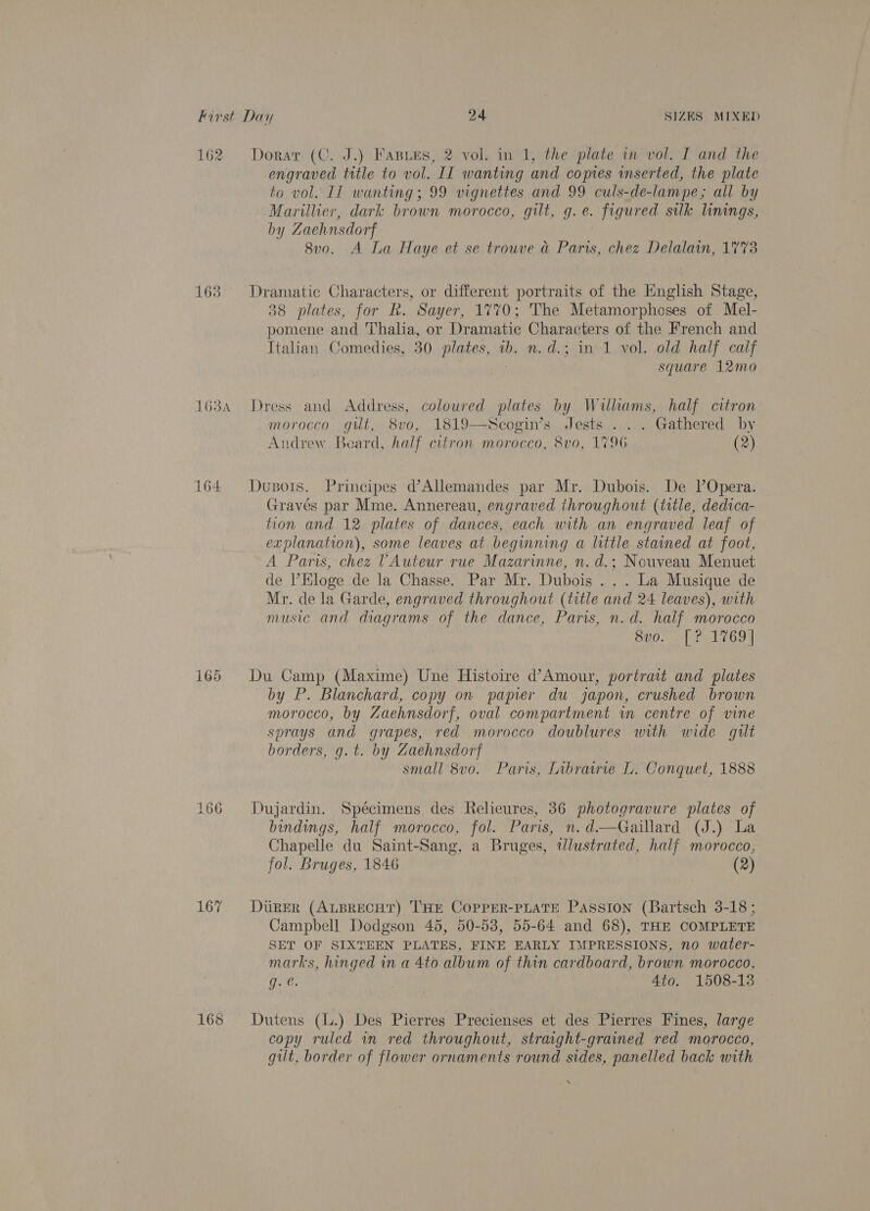 162 163 a 6 a A 164 165 166 167 Doratr (C. J.) Fasues, 2 vol. in 1, the plate in vol. I and the engraved title to vol. II wanting and copies inserted, the plate to vol. IT wanting; 99 vignettes and 99 culs-de-lampe,; all by Marillier, dark brown morocco, gilt, g.e. figured suk linings, by Zaehnsdorf 8v0. A La Haye et se trouve a Paris, chez Delalain, 1773 Dramatic Characters, or different portraits of the Hnglish Stage, 38 plates, for R. Sayer, 1770; The Metamorphoses of Mel- pomene and Thalia, or Dramatic Characters of the French and Italian Comedies, 30 plates, 1b. n.d.; in 1 vol. old half calf . square 12mo Dress and Address, coloured plates by Walliams, half citron morocco gut, 8vo, 1819—Scogin’s Jests . . . Gathered by Andrew. Beard, half citron morocco, 8vo, 1796 (2) Dusots. Principes d’Allemandes par Mr. Dubois. De l’Opera. Gravés par Mme. Annereau, engraved throughout (title, dedica- tion and 12. plates of dances, each with an engraved leaf of explanation), some leaves at begumning a little stained at foot, A Paris, chez TAuteur rue Mazarinne, n. d.; Nouveau Menuet de ’Hloge de la Chasse. Par Mr. Dubois... La Musique de Mr. de la Garde, engraved throughout (title and 24 leaves), with music and diagrams of the dance, Paris, n.d. half morocco BOO. oa Du Camp (Maxime) Une Histoire d’Amour, portrait and plates by P. Blanchard, copy on papier du japon, crushed brown morocco, by Zaehnsdorf, oval compartment wm centre of vine sprays and grapes, red morocco doublures with wide gilt borders, g.t. by Zaehnsdorf small 8vo. Paris, Inbrairie L. Conquet, 1888 Dujardin. Spécimens des Relieures, 36 photogravure plates of bindings, half morocco, fol. Paris, n.d—Gaillard (J.) La Chapelle du Saint-Sang, a Bruges, tlustrated, half morocco, fol. Bruges, 1846 (2) DuRER (ALBRECHT) 'THE COPPER-PLATE Passion (Bartsch 3-18; Campbell Dodgson 45, 50-53, 55-64 and 68), THE COMPLETE SET OF SIXTEEN PLATES, FINE EARLY IMPRESSIONS, no water- marks, hinged in a 4to album of thin cardboard, brown morocco, ie. 4to. 1508-13 Dutens (l.) Des Pierres Precienses et des Pierres Fines, large copy ruled in red throughout, straight-grained red morocco, gilt, border of flower ornaments round sides, panelled back with