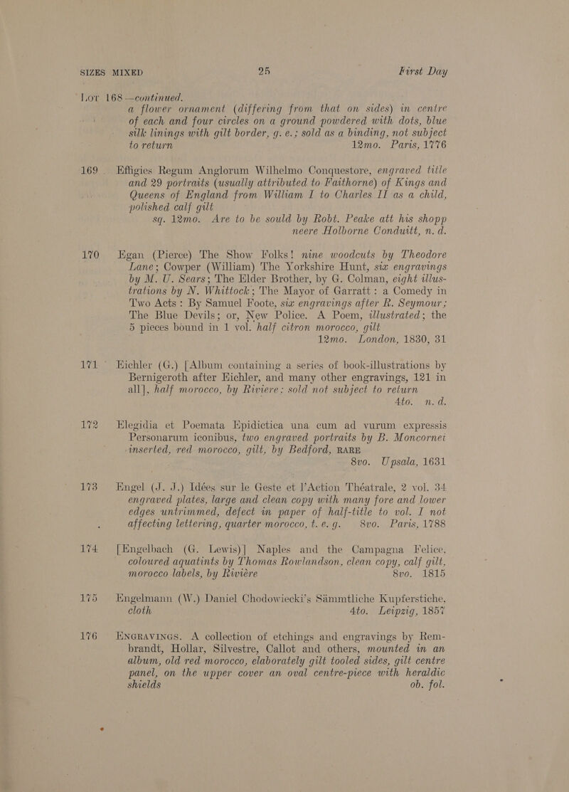 170 171 172 174 176 a flower ornament (differing from that on sides) in centre of each and four circles on a ground powdered with dots, blue silk linings with gilt border, g. e.; sold as a binding, not subject to return 12mo. Paris, 1776 Effigies Regum Anglorum Wilhelmo Conquestore, engraved title and 29 portraits (usually attributed to Faithorne) of Kings and Queens of England from William I to Charles II as a child, polished calf gilt sq. 12mo. Are to be sould by Robt. Peake att his shopp neere Holborne Conduttt, n. d. Egan (Pierce) The Show Folks! nine woodcuts by Theodore Lane; Cowper (William) The Yorkshire Hunt, sia engravings by M. U. Sears; The Elder Brother, by G. Colman, eight tlus- trations by N. Whittock; The Mayor of Garratt : a Comedy in Two Acts: By Samuel Foote, sia engravings after Rk. Seymour ; The Blue Devils; or, New Police. A Poem, alustrated; the 5 pieces bound in 1 vol. half citron morocco, gut 12mo. London, 1830, 31 Hichler (G.) [Album containing a series of book-illustrations by Bernigeroth after Hichler, and many other engravings, 121 in all], half morocco, by Riviere; sold not subject to return 4to. n.d. Elegidia et Poemata Hpidictica una cum ad vurum expressis Personarum iconibus, two engraved portraits by B. Moncornet anserted, red morocco, gilt, by Bedford, RARE 8vo. Upsala, 1631 Engel (J. J.) Idées sur le Geste et ?Action Théatrale, 2 vol. 34 engraved plates, large and clean copy with many fore and lower edges untrimmed, defect in paper of half-title to vol. I not affecting lettering, quarter morocco, t.e.g. 8vo. Paris, 1788 [Engelbach (G. Lewis)] Naples and the Campagna Felice, coloured aquatints by Thomas Rowlandson, clean copy, calf gilt, morocco labels, by Rwiere 8vo. 1815 Engelmann (W.) Daniel Chodowiecki’s Simmtliche Kupferstiche, cloth 4to. Leipzig, 1857 iuinGRAVINGS. A collection of etchings and engravings by Rem- brandt, Hollar, Silvestre, Callot and others, mounted m an album, old red morocco, elaborately gilt tooled sides, gilt centre panel, on the upper cover an oval centre-piece with heraldic shields ob. fol.