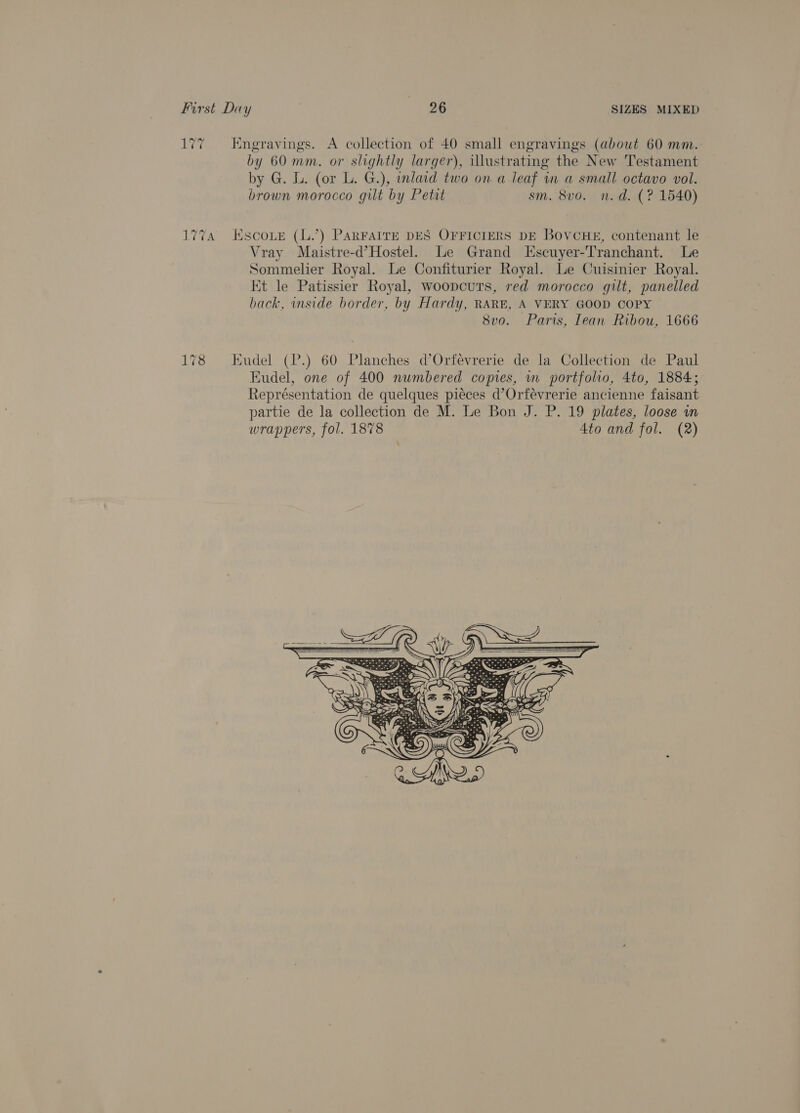 177 Engravings. A collection of 40 small engravings (about 60 mm. by 60 mm. or slightly larger), illustrating the New Testament by G. L. (or L. G.), inlaid two on a leaf in a small octavo vol. brown morocco gilt by Petit sm. 8vo. n.d. (? 1540) 177A Escoue (L.’) PARFAITE DES OFFICIERS DE BovCHE, contenant le Vray Maistre-d’Hostel. Le Grand Escuyer-Tranchant. Le Sommelier Royal. Le Confiturier Royal. Le Cuisinier Royal. Et le Patissier Royal, woopcuts, red morocco gilt, panelled back, inside border, by Hardy, RARE, A VERY GOOD COPY 8vo. Paris, Iean Ribou, 1666 178 Eudel (P.) 60 Planches d’Orfevrerie de la Collection de Paul Eudel, one of 400 numbered copies, m portfolio, 4to, 1884; Représentation de quelques pieces d’Orfévrerie ancienne faisant partie de la collection de M. Le Bon J. P. 19 plates, loose wn wrappers, fol. 1878 4to and fol. (2)         he: : a ape one 