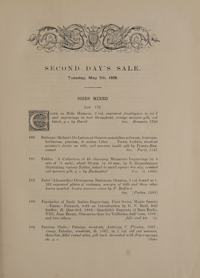  Tuesday, May 7th, 1929. SIZES MIXED Lor. - 179;     FSOPE en Belle Humeur, 2 vol. engraved frontispiece to vol I E and engravings in teat throughout, orange morocco gilt, red A. labels, g.e. by David 8vo. Brussels, 1700  180 ~=Estienne (Robert) De Latinis et Graecis nominibus arborum, fruticum, herbarum, piscium, &amp; auium Liber ... Tertia Aeditio, woodcut printer's device on title, red morocco inside gilt by Trautz-Bau- sonnet 8v0. Paris, 1547 181 Fables. A Collection ef 48 charming Miniature Itngravings (in 4 ‘sets of 12 each), about 60mm. by 40 mm., by KE. Riepenhausen illustrating various Fables, inlaid to small square &amp;vo size, crushed red morocco gilt, g. e. by Zaehnsdorf Siro. (e. 1800) 182. Fabri (Alessandro) Diversarum Nationum Ornatus, 3 vol. bound as 1, ; 262 engraved plates of costumes, margin of title and three other leaves mended, brown morocco ertra by F. Bedford 8vo. | Padua, 1593] 183 Faesimiles of Early Italian Engravings, I*irst Series, Monte Sancto —Dante— Petrarch, with an Introduction by G. \W. Reid, hal leather, B. Quaritch, 1884—-Quaritch’s Reprints of Rare Books, VII1, Jean Berain, Ornemens dans les ‘luilleries, ha//f roan, 1888 ; and two others Joliv and Ato. (4) 184 Faernus (Gabr.) Fabulae, woodcuts, Antwerp, C. Plantin, 1567 ; Aesop. Fabulae, ewoodcuts, tb. 1567, in 1 vol old red morocco, three-line fillet round sides, gilt back decorated with fower-sprays, etc. g. @. 16m0