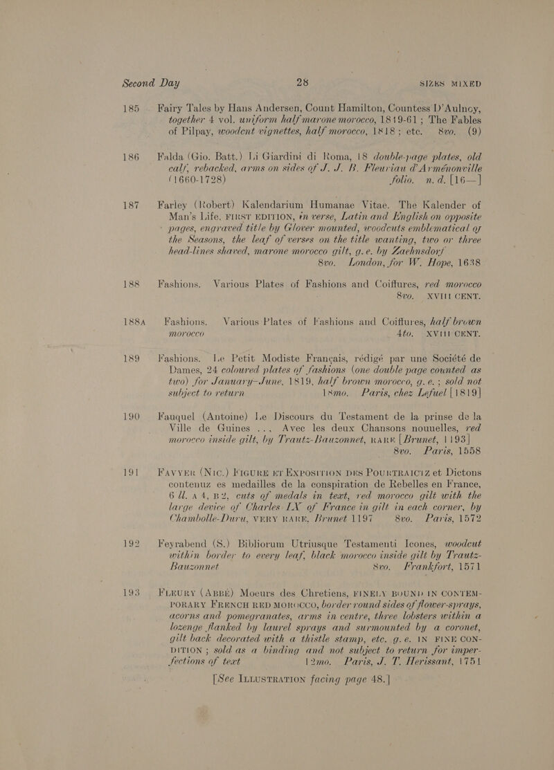 185 — Fairy Tales by Hans Andersen, Count Hamilton, Countess D’Aulncy, together 4 vol. uniform half marone morocco, 1819-61; The Fables of Pilpay, woodent vignettes, half morocco, 1818; etc. 8vo. (9) 186 Falda (Gio. Batt.) Li Giardini di Roma, 18 double-page plates, old calf, rebacked, arms on sides of J. J. B. Fleuriau &amp; Arménonville (1660-1728) folio. n.d. [16—] 187 Farley (Robert) Kalendarium Humanae Vitae. The Kalender of Man’s Life, FIRST EDITION, ¢n verse, Latin and English on opposite - pages, engraved title by Glover mounted, woodcuts emblematical of the Seasons, the leaf of verses on the title wanting, two or three head-lines shaved, marone morocco gilt, g.e. by Zaehnsdorf 8vo. London, for W. Hope, 1638 188 Fashions. Various Plates of Fashions and Coiftures, red morocco 8vo. XVIII CENT. 188A Fashions. Various-Plates of I’ashions and Coiffures, half brown morocco 4to. XVIII CENT. 189 fashions. Ie Petit Modiste Francais, rédigé par une Société de Dames, 24 coloured plates of fashions (one double page counted as two) for January-June, 1819, half brown morocco, g.e.; sold not subject to return Ixmo. Paris, chez Lefuel [1819 | 190 Fauquel (Antoine) I.e Discours du Testament de la prinse de la Ville de Guines .., Avec les deux Chansons nouuelles, red morocco inside gilt, by Trautz-Bauzonnet, Karn | Brunet, 1193] 8vo. Paris, 1558 191 = Favyer (Nic.) Figure «nr Exposirion Des PourtrRAiciz et Dictons contenuz es medailles de la conspiration de Rebelles en France, 6 Ul. 44, BY, cuts of medals in teat, red morocco gilt with the large device of Charles LX of France in gilt in each corner, by Chambolle-Duru, VERY RARK, Brunet 1197 8vo. Paris, 1572 192 Feyrabend (S.) Bibliorum Utriusque Testamenti Icones, woodcut within border to every leaf, black morocco inside gilt by Trautz- Bauzonnet Svo. Frankfort, 1571 193 Frrury (ApBE) Moeurs des Chretiens, FINELY BUUND IN CONTEM- PORARY FRENCH RED MOROCCO, border round sides of flower-sprays, acorns and pomegranates, arms in centre, three lobsters within a lozenge flanked by laurel sprays and surmounted by a coronet, gilt back decorated with a thistle stamp, etc. g.e. IN FINE CON- DITION ; sold as a binding and not subject to return for imper- Fections of teat l\2mo. . Paris, J. T. Herissant, \751 [| See Intustration facing page 48. |