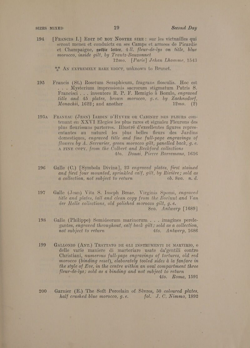 194 195 195A 196 hwy 198 Loo 200 [Francis I.] Eprr pt roy Nostre sire: sur les victuailles qui seront menez et conduictz en ses Camps et armees de Picardie et Champaigne, gothic ‘etter, 471. flewr-de-lys on title, blue morocco, inside gilt, by Trautz-Bauzonnet 12mo. [Paris| Jehan Lhomme, 1548 ** AN EXTREMELY RARE EDICT, unknown to Brunet. rancis (St.) Ros Seraphicum, fragrans flosculis. c es EF (St.) Rosetum Seraphicum, fragrans flosculis. Hoe est . Mysterium impressionis sacrorum stigmatum Patris S. Francisci . . . inventore R. P. F. Remigio 4 Bozulo, engraved title and 45. plates, brown morocco, g.e. by Zaehnsdorf, Monachu, 1622; and another iabhemo..: (2) FRANEAU (JEAN) [ARDIN D’'HYVER OR CABINET DES FLEURS con- tenant en XX VI Elegies les plus rares et signalez Fleurons des plus fleurissans parterres. Illustré d’excellentes figures repres- entantes au naturel les plus belles fleurs des Jardins domestiques, engraved title and fine full-page engravings of flowers by A. Serrurier, green morocco gilt, panelled back, gq. e. A FINE copy, from the Colbert and Beckford collections Ato. Dona, Pierre Borremans, 1616 Galle (C.) [Symbola Divina], 23 engraved plates, first stained and first four mounted, sprinkled calf, gilt, by Riviere; sold as a collection, not subject to return 0b. 8v0. n.d. Galle (Jean) Vita 8. loseph Bmae. Virginis Sponsi, engraved title and plates, tall and clean copy from the Borluut and Van der Helle coilections, old polished morocco gilt, gq. é. 8vo. Antwerp [1689 | Galle (Philippe) Semideorum marinorum . . . imagines perele- gantes, engraved throughout, calf back gilt; sold as a collection, not subject to return 4to. Antwerp, 1686 GALLONIO (ANT.) TRATTATO DE GLI INSTRUMENTI DI MARTIRIO, © delle varie maniere di martoriare usate da’gentili contro Christiani, numerous full-page engravings of tortures, old red morocco (binding reset), elaborately tooled sides a la fanfare in the style of Eve, in the centre within an oval compartment three fleur-de-lys; sold as a binding and not subject to return 4to. Roma, 1591 Garnier (H.) The Soft Porcelain of Sévres, 50 coloured plates, half crushed blue morocco, g. e. fol. J.C. Nimmo, 1892