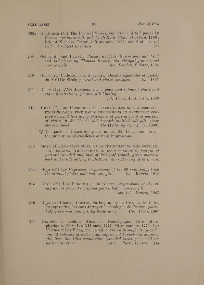 SIZES 208A 209 210 211 212 213 214 215 216 217 MIXED 31 Second Day Goldsmith (O.) The Poetical Works, vignettes and tail pieces by Bewick, sprinkled calf, gilt, by Bedford, 12mo, Hereford, 1799 : Life of Nicholas Ferrar, half morocco, 1852; and 2 others; lot sold not subject to return (3) Goldsmith and Parnell. Poems, woodcut illustrations and head and tail-pieces by Thomas Bewick, old stravght-grained red morocco, gilt 8v0o. London, Bulmer, 1804 Goncourt. Collection des Goncourt. Dessins aquarelles et pastels du XVIIle Siecle, portrait and plates, wrappers 4to. 1897 Gonse (l.) L’Art Japonais, 2 vol. plain and coloured plates and other illustrations, picture silk. binding fol. Paris, A. Quantin, 1883 Goya (F.) Los CapricHos, 80 PLATES INCLUDING THE PORTRAIT, EXCEPTIONALLY FINE EARLY IMPRESSIONS IN EXCELLENT CON- DITION, small tear along platemark of portrait, and in margins of plates 19, 3%, 39, 41, old Spanish mottled calf gilt, green morocco label 4to (12 wm. by Th in.). [c. 1800] ** Comparison of such test plates as nos. 32, 43, at once reveals the quite unusual excellence of these impressions. Goya (I.) Los Caprichos, 80 PLATES INCLUDING THE PORTRAIT, FINE ORIGINAL IMPRESSIONS IN GOOD CONDITION, margin of portrait mended and that of last leaf frayed, green morocco, back and wside gilt, by F. Bedford Ato (12 1n. by 84 in.). n. d. Goya (I.) Los Caprichos, wmpressions of the 80 engravings from the orvginal plates, half morocco, gilt fol. Madrid, 1878 Goya (F.) Los Desastres de la Guerra, wmpressions of the 80 engravings from the original plates, half morocco, gilt obl. fol. Madrid, 1862 Goya par Charles Yroarte. Sa biographie les fresques, les toiles, les tapisseries, les eaux-fortes et le catalogue de l’ceuvre, plates, half green morocco, g.t. by Zaehnsdorf 4to. Paris, 1867 Gravelot et Cochin. Almanach Iconologique. Htres Meta- physiques, 1768; Les XII mois, 1771; Etres moraux, 1773; Les Vertues et Les Vices, 1776, 4 vol. engraved throughout, calendar and 12 subjects in each, clean copies, old French red morocco. gilt, three-line fillet round sides, panelled backs, g. e.; sold not subject to return 16mo. Paris, 1768-76. (4)