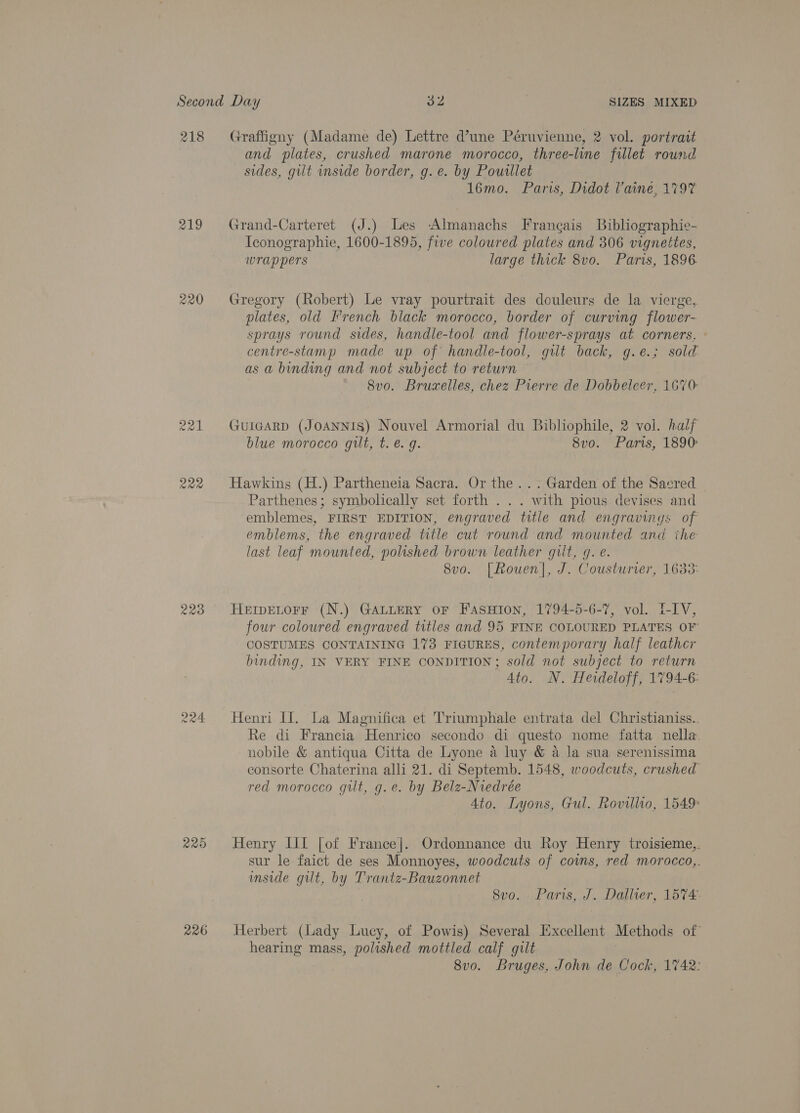 218 Cow) w i Rae 223 R24 225 226 Graffigny (Madame de) Lettre d’une Péruvienne, 2 vol. portrait and plates, crushed marone morocco, three-line fillet round sides, gilt inside border, g. e. by Powillet 16mo. Paris, Didot laine, 1797 Grand-Carteret (J.) Les -Almanachs Francais Bibliographie- Iconographie, 1600-1895, five coloured plates and 306 vignettes, wrappers large thick 8vo. Paris, 1896. Gregory (Robert) Le vray pourtrait des douleurs de la vierge, plates, old I'rench black morocco, border of curving flower- sprays round sides, handle-tool and flower-sprays at corners. ° centre-stamp made up of handle-tool, gilt back, g.e.; sold as a binding and not subject to return — 8vo. Bruxelles, chez Pierre de Dobbeleer, 1670 GuiegarRD (JoANNIS) Nouvel Armorial du Bibliophile, 2 vol. half blue morocco gilt, t. e.g. 8v0. Paris, 1890: Hawkins (H.) Partheneia Sacra. Or the... Garden of the Sacred Parthenes ; symbolically set forth . . . with pious devises and emblemes, FIRST EDITION, engraved title and engravings of emblems, the engraved title cut round and mounted and ihe last leaf mounted, polished brown leather gilt, q. e. | 8vo. [Rouen], J. Cousturier, 1633: HEmDELOFF (N.) GALLERY OF FASHION, 1794-5-6-7, vol. LIV, four coloured engraved titles and 95 FINE COLOURED PLATES OF COSTUMES CONTAINING 173 FIGURES, contemporary half leather binding, IN VERY FINE CONDITION; sold not subject to return Ato. N. Heideloff, 1794-6: Henri Il. La Magnifica et Triumphale entrata del Christianiss.. Re di Francia Henrico secondo di questo nome fatta nella. nobile &amp; antiqua Citta de Lyone a luy &amp; a la sua serenissima consorte Chaterina alli 21. di Septemb. 1548, woodcuts, crushed red morocco gilt, g.e. by Belz-Niedrée Ato. Lyons, Gul. Rovillio, 1549 Henry IIL [of France]. Ordonnance du Roy Henry troisieme,. sur le faict de ses Monnoyes, woodcuts of covns, red morocco,,. mside git, by Trantz-Bauzonnet 8vo... Paris, J. Dallier, 1574- Herbert (lady Lucy, of Powis) Several Excellent Methods of hearing mass, polished mottled calf gilt 8vo. Bruges, John de Cock, 1742: