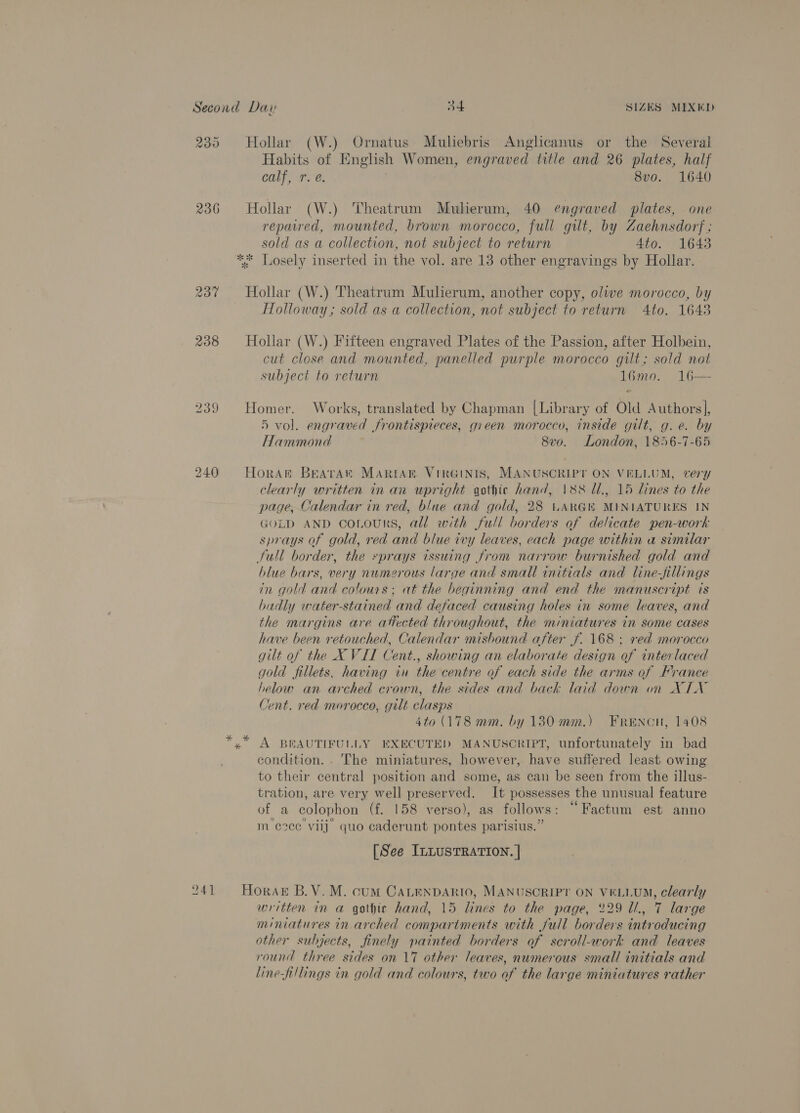 U 23% 236 240 241 Hollar (W.) Ornatus Muliebris Anglicanus or the Several Habits of English Women, engraved title and 26 plates, half calf, r. @. 8vo. 1640 Hollar (W.) Theatrum Muherum, 40 engraved plates, one repaired, mounted, brown morocco, full gilt, by Zaehnsdorf ; sold as a collection, not subject to return 4to. 1643 ate . Hollar (W.) Theatrum Muherum, another copy, olive morocco, by Holloway ; sold as a collection, not subject to return 4to. 1643 Hollar (W.) Fifteen engraved Plates of the Passion, after Holbein, cut close and mounted, panelled purple morocco gilt; sold not subject to return 16mo. 16—- Homer. Works, translated by Chapman [Library of Old Authors], 5 vol. engraved frontispieces, gieen morocco, inside gilt, g. e. by Hammond 8v0. London, 1856-7-65 Horat Brava MARIAB. VIRGINIS, MANUSCRIPT ON VELLUM, very clearly written in an upright gothic hand, 188 Ul, 15 lines to the page, Calendar in red, blue and gold, 28 UARGK MINIATURES IN GOLD AND CoLouRS, all with full borders of delicate pen-work sprays of gold, red and blue ivy leaves, each page within a similar Stull border, the sprays issuing from narrow burnished gold and blue bars, very numerous large and small initials and line-fillings in gold and colours; at the beginning and end the manuscript is badly water-stained and defaced causing holes in some leaves, and the margins are attected throughout, the miniatures in some cases have been retouched, Calendar mishound after f. 168 ; red morocco gilt of the X VIL Cent., showing an elaborate design of interlaced gold fillets, having in the centre of each side the arms of France helow an arched crown, the sides and back laid down on XTX Jent. red morocco, gilt clasps | 4to (178 mm. by 130 mm.) FRENCH, 1408 * A BEAUTIFULLY EXECUTED MANUSCRIPT, unfortunately in bad condition... The miniatures, however, have suffered least owing to their central position and some, as can be seen from the illus- tration, are very well preserved. It possesses the unusual feature of a colophon (f. 158 verso), as follows: ““Factum est anno m eee viij_ quo caderunt pontes parisius.” [See ILLUSTRATION. | Horak B.V. M. cum CALENDARIO, MANUSCRIPT ON VELLUM, clearly written in a gothic hand, 15 lines to the page, 229 Ul, 7 large miniatures in.arched compariments with full borders introducing other subjects, finely painted borders of scroll-zwork and leaves round three sides on 17 other leaves, numerous small initials and line-fillings in gold and colours, two of the large miniatures rather