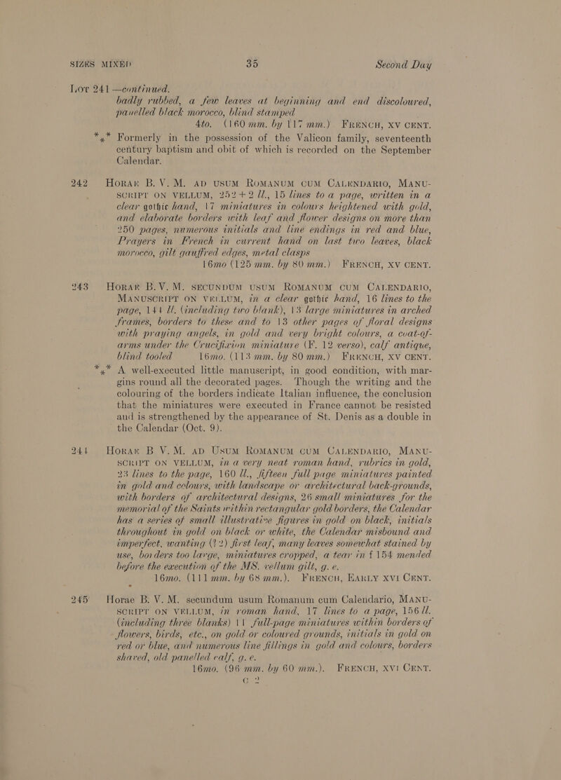 Lov 241 —continued. badly rubbed, a few leaves at beginning and end discoloured, panelled black morocco, blind stamped Ato. (160 mm. by 117 mm.). FReNCH, XV CENT. *,* Formerly in the possession of the Valicon family, seventeenth century baptism and obit of which is recorded on the September Calendar. 242 Horan B.V.M. apd ustumM ROMANUM CUM CALENDARIO, MANU- SCRIPT ON VELLUM, 252+ 2 /1., 15 lines toa page, written in a clear gothic hand, |\7 miniatures in colours heightened with gold, and elaborate borders with leaf and flower designs on more than 250 pages, numerous initials and line endings in red and blue, Prayers in French in current hand on last two leaves, black morocco, gilt gauffred edges, metal clasps 16mo (125 mm. by 80 mm.) FRENCH, XV CENT. 243 Horart B.V.M. sECUNDUM UsUM ROMANUM CUM CALENDARIO, MANUSCRIPT ON ViLLUM, in a clear gothic hand, 16 lines to the page, 144 ll. (including tuo blank), 13 large ininiatures in arched Srames, borders to these and to 13 other pages of floral designs with praying angels, in gold and very bright colours, a cvat-of- arms under the Crucifixion miniature (F. 12 verso), calf antique, blind tooled l6mo. (113 mm. by 80 mm.) FEReNCH, XV CENT. *,* A well-executed little manuscript, in good condition, with mar- gins round all the decorated pages. ‘Though the writing and the colouring of the borders indicate Italian influence, the conclusion that the miniatures were executed in France cannot be resisted aud is strengthened by the appearance of St. Denis as a double in the Calendar (Oct. 9). 244 Horan B V.M. aD Usum ROMANUM CUM CALENDARIO, MANU- SCRIPT ON VELLUM, iz a very neat roman hand, rubrics in gold, 23 lines to the page, 160 U., fifteen full page miniatures painted in gold and celours, with landscape or architectural back-grounds, with borders of architectural designs, 26 small miniatures for the memorial of the Saints within rectangular gold borders, the Calendar has a series of small illustrative figures in gold on black, initials throughout in gold on black or white, the Calendar misbound and imperfect, wanting (22) first leaf, many leaves somewhat stained by use, borders too large, miniatures cropped, a tear in £154 mended before the execution of the MS. vellum gilt, g. e. 1l6mo. (111mm. by 68 mm.). Frencu, EARLY Xvi CENT. 245 Horae B. V. M. secundum usum Romanum cum Calendario, MANU- SCRIPT ON VELLUM, 7x roman hand, 17 lines to a page, 156 Ul. (including three blanks) 1\ full-page miniatures within borders of flowers, birds, etc., on gold or coloured grounds, initials in gold on red or blue, and numerous line fillings in gold and colours, borders shaved, old panelled calf, g. e. 16mo. (96 mm. by 60 mm.). FRENCH, XV! CENT. eee