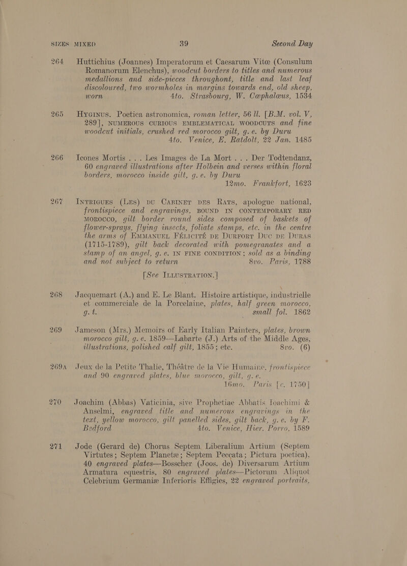 SIZES 264 266 268 269A MIXED 39 Second Day Huttichius (Joannes) Imperatorum et Caesarum Vitce (Consulum Romanorum Elenchus), woodcut borders to titles and numerous medallions and side-pieces throughont, title and last leaf discoloured, two wormholes in margins towards end, old sheep, worn Ato. Strasbourg, W. Cephaleus, 1534 Hyaeinus. Poetica astronomica, roman letter, 56 ll. [B.M. vol. V, 289], NUMEROUS CURIOUS EMBLEMATICAL woopouts and fine woodcut initials, crushed red morocco gilt, g.e. by Duru Ato. Venice, FE. Ratdolt, 22 Jan. 1485 Icones Mortis ... lies Images de La Mort... Der Todtendanz, 60 engraved illustrations after Holbein and verses within floral borders, morocco inside gilt, g.e. by Duru 12mo. Frankfort, 1623 Intricues (Les) pu Casinet pes Rats, apologue national, frontispiece and engravings, BOUND IN CONTEMPORARY RED morocco, gilt border round sides composed of baskets of flower-sprays, flying insects, foliate stamps, etc. in the centre the arms of EMMANUEL FELIcITE DE DurFort Duc pr Duras (1715-1789), gilt back decorated with pomegranates and a stamp of an angel, g. ¢. IN FINE CONDITION; sold as a binding and not subject to return 8vo. Paris, 1788 [See ILLUSTRATION. | Jacquemart (A.) and KE. Le Blant. Histoire artistique, industrielle et commerciale de la Porcelaine, plates, half green morocco, g. t. small fol. 1862 Jameson (Mrs.) Memoirs of Harly Italian Painters, plates, brown morocco gill, g. €. 1859-—Labarte (J.) Arts of the Middle Ages, ulustrations, polished calf gilt, 1855; ete. 8vo. (6) Jeux de la Petite Thalie, 'Théatre de la Vie Humaine, frontispiece and 90 engraved plates, blue morocco, gilt, g. e. temo. fara (fe 1750] Joachim (Abbas) Vaticinia, sive Prophetiae Abbatis loachimi &amp; Anselmi, engraved title and numerous engravings in the text, yellow morocco, gilt panelled sides, gilt back, g.e. by FP. Bedford 4to. Venice, Hier. Porro, 1589 Jode (Gerard de) Chorus Septem Liberalium Artium (Septem Virtutes; Septem Planet; Septem Peccata; Pictura poetica), 40 engraved plates—Bosscher (Joos. de) Diversarum Artium Armatura equestris, 80 engraved plates—Pictorum Aliquot Celebrium Germanie Inferioris Effigies, 22 engraved portraits,