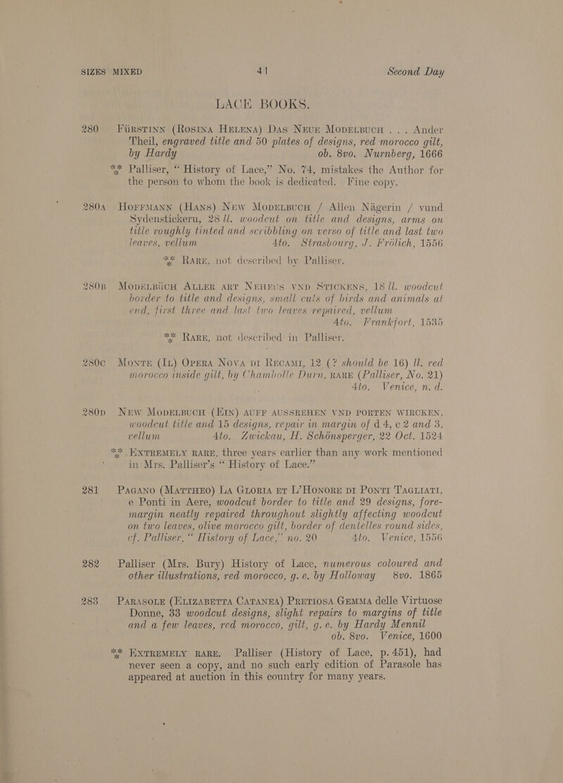 LACE BOOKS. 280 Furstinn (Rosina HELENA) Das Neve Mopensucu ... Ander Theil, engraved title and 50 plates of designs, red morocco gilt, by Hardy ob. 8v0. Nurnberg, 1666 ** Palliser, “ History of Lace,’ No. 74, mistakes the Author for the person to whom the book is dedicated. Fine copy. 280A HorrmMann (Hans) New Mopentsucw / Allen Nagerin / vund Sydenstickeru, 23 //. woodcut on title and designs, arms on title roughly tinted and scribbling on verso of title and last two leaves, vellum 4to. Strasbourg, J. Frolich, 1556 “ Rare, not described by Palliser. 280B MopELBUCcH ALLER ART NEHEUS VND STICKENS, 18 Il. woodcut border to title and designs, small cuts of birds and animals at end, first three and last two leaves repaired, vellum Ato. Frankfort, 1535 ** RARE, not described in Palliser, 280c Monte (Iu) Opera Nova pr Recami, 12 (? should be 16) ll. red morocco inside gilt, by Chambolle Duru, RARE (Palliser, No. 21) Ato. Venice, n. d. 280p NEw MopEetsucH (HIN) AUFF AUSSREHEN VND PORTEN WIRCKEN, woodcut title and 15 designs, repair in margin of d4, c 2 and 8, vellum Ato. Zwickau, H. Schonsperger, 22 Oct. 1524 ** WXTREMELY RARE, three years earlier than any work mentioned in Mrs. Palliser’s “* History of Lace.” 281 Pagano (Marruexo) La Guorta et L’ Honore pi Ponti TAG Liart, e Ponti in Aere, woodcut border to title and 29 designs, fore- margin neatly repured throughout slightly affecting woodcut on two leaves, olive morocco gut, border of dentelles round sides, cf. Palliser, “ History of Lace,” no. 20 Ato. Venice, 1556 282 Palliser (Mrs. Bury) History of Lace, numerous coloured and other illustrations, red morocco, g.e. by Holloway 8vo. 1865 283 ParasoLE (ELIzABETra CaTANEA) PRETIOSA GEMMA delle Virtuose Donne, 83 woodcut designs, slight repairs to margins of title and a few leaves, red morocco, gilt, g.e. by Hardy Mennil ob. 8vo. Venice, 1600 *“* EXTREMELY RARE. Palliser (History of Lace, p.451), had never seen a copy, and no such early edition of Parasole has appeared at auction in this country for many years.