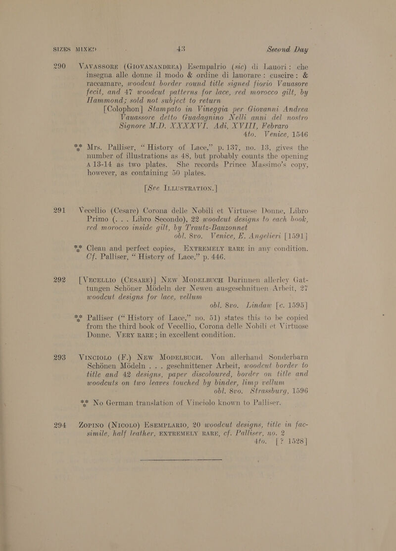 290 VAVASSORE (GIOVANANDREA) Hsempalrio (sic) di Lauori: che insegna alle donne il modo &amp; ordine di lauorare: cuscire: &amp; raccamare, woodcut border round title signed fiorio Vauasore fecit, and 47% woodcut patterns for lace, red morocco gilt, by Hammond; sold not subject to return [Colophon] Stampato in Vineggia per Giovanni Andrea Vauassore detto Guadagnino Nelli anni del nostro Signore M.D. XXXXVI. Adi, XVIII, Febraro Ato. Venice, 1546 * Mrs. Palliser, “ History of Lace,” p.137, no. 13, gives the number of illustrations ‘as 48, but probably. counts the opening A 13-14 as two plates. She records Prince Massimo’s copy, however, as containing 50 plates. St % [See ILLUSTRATION. | 291 Vecellio (Cesare) Corona delle Nobili et Virtuese Donne, Libro Primo (. . . Libro Secondo), 22 woodcut designs to each book, red morocco wmside gilt, by Trautz-Bauzonnet obl. 8v0. Venice, FH. Angeliert [1591] ** Clean and perfect copies, EXTREMELY RARE in any condition. Cf. Palliser, “ History of Lace,” p. 446. 292 [VECELLIO (CESARE)| New Mopersucaw Darinnen allerley a tungen Schoner Modeln der Newen ausgeschnitnen - Arbeit, woodcut designs for lace, vellum obl. 8v0. Lindaw {e. 1595] ** Palliser (“ History of. Lace,’ no. 51) states this to be copied from the third book of Vecellio, Corona delle Nobili et Virtuose Donne. VERY RARE; in excellent condition. 293 VinctoLto (F.) New Mopexsucw. Von allerhand Sonderbarn Schonen Moédeln . . . geschnittener Arbeit, woodcut border to title and 42 designs, paper discoloured, border on title and a: on two leaves touched by binder, limp vellum obl. 8v0. Strassburg, 1596 ** No German translation of Vinciolo known to Palliser 294 Zopino (NicoLo) Esempyario, 20 woodcut designs, title in fac- simile. half leather, EXTREMELY RARE, cf. Palliser, no. 2 7 4to. [? 1528]