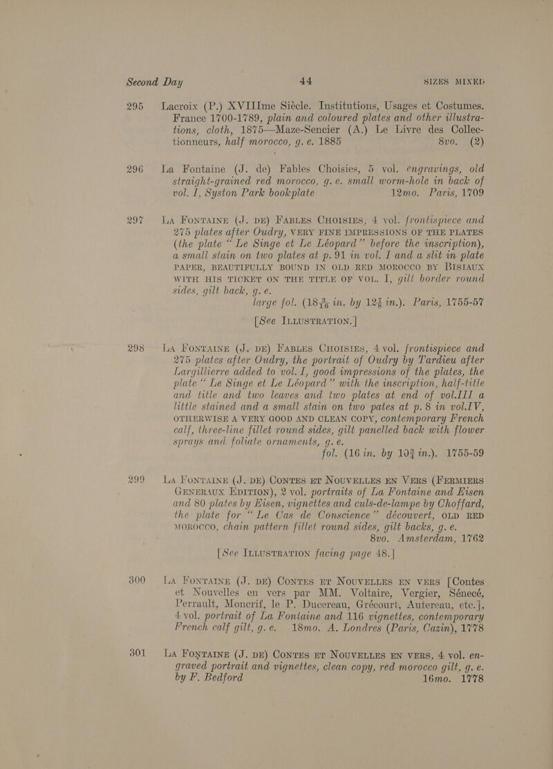 296 297 ~ 298 299 300 301 Lacroix (P.) XVIIIme Siecle. Institutions, Usages et Costumes. France 1700-1789, plain and coloured plates and other allustra- tions; cloth, 1875—-Maze-Sencier (A.) Le Livre des Collec- tionneurs, half morocco, g. e. 1885 8vo. (2) La Fontaine (J. de) Fables Choisies, 5: vol. engravings, old straight-grained red morocco, g.e. small worm-hole in back of vol. I, Syston Park bookplate 12mo. Paris, 1709 La FonTaIne (J. DE) FABLES CHoIsIEs, 4 vol. frontisprece and 275 plates after Oudry, VERY FINE IMPRESSIONS OF THE PLATES (the plate “ Le Singe et Le Léopard”’ before the wmscription), a small stain on two plates at p.91 im vol. I and a slit in plate PAPER, BEAUTIFULLY BOUND IN OLD RED MOROCCO BY BISIAUX WITH HIS TICKET ON THE TITLE OF VOL. I, gili border round sides, gilt back, g. e. , | large fol. (183; in. by 12£1n.). Paris, 1755-57 [See IntusTRATION. | LA FonraAIny (J. DE) FaBLes CHorsties, 4 vol. frontispiece and 275 plates after Oudry, the portrait of Oudry by Tardieu after Largulierre added to vol. I, good impressions of the plates, the plate “ Le Singe et Le Léopard” with the inscription, haif-title and title and two leaves and two plates at end of vol.Ill a little stained and a small stain on two pates at p.8 in vol.LV, OTHERWISE A VERY GOOD AND CLEAN COPY, contemporary French calf, three-line fillet round sides, gut panelled back with flower sprays and foliate ornaments, q. é. fol. (16 in. by 10% %in.), 1755-59 La FonrainE (J. DE) CONTES ET NOUVELLES EN VERS (FERMIERS GENERAUX EDITION), 2 vol. portraits of La Fontaine and Eisen and 80 plates by Hisen, vignettes and culs-de-lampe by Choffard, the plate for “Le Cas de Conscience” découvert, OLD RED Morocco, chain pattern fillet round sides, gilt backs, g. e. 8vo. Amsterdam, 1762 [See I~nLusTRATION facing page 48. | boon 1A FONTAINE (J. DE) Conrrs Er NOUVELLES EN VERS [Contes et Nouvelles en vers par MM. Voltaire, Vergier, Sénecé, Perrault, Monerif, le P. Ducereau, Grécourt, Autereau, ete. ], 4 vol. portrait of La Fontaine and 116 vignettes, contemporary Prench calf gilt, g.e. 18mo. A. Londres (Paris, Cazin), 1778 La Fontaine (J. DE) Contes ret NOUVELLES EN VERS, 4: vol. en- graved portrait and vignettes, clean copy, red morocco gilt, g. e. by F’. Bedford 16mo. 1778