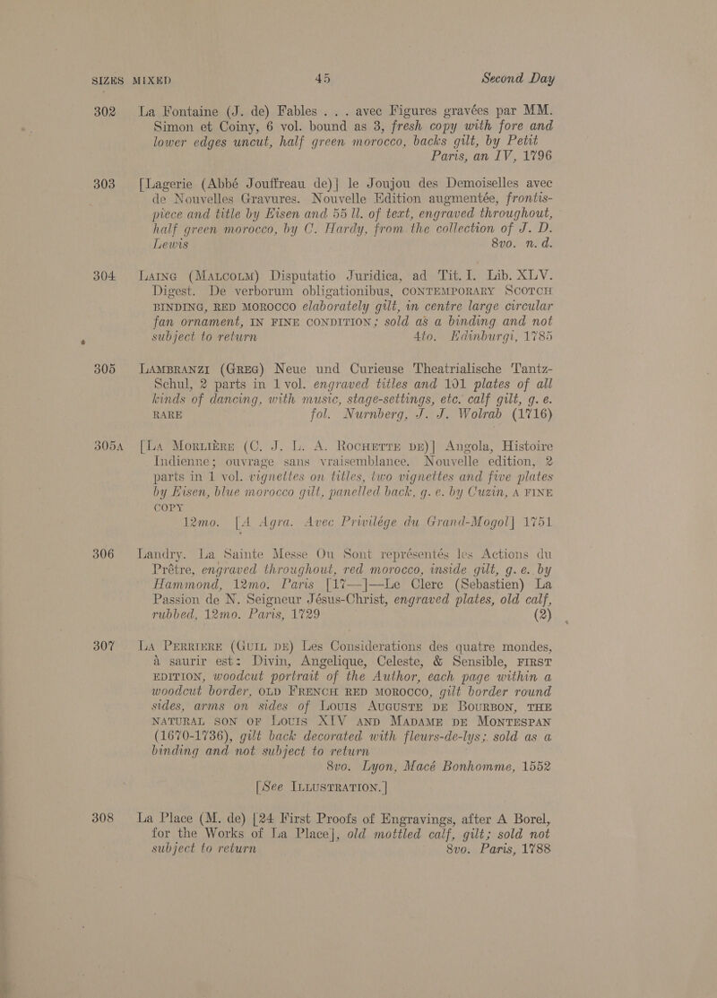302 303 304 © S Or S05A 306 307 308 Simon et Coiny, 6 vol. bound as 3, fresh copy with fore and lower edges uncut, half green morocco, backs gilt, by Petit Paris, an IV, 1796 [Lagerie (Abbé Jouffreau de)| le Joujou des Demoiselles avec de Nouvelles Gravures. Nouvelle Edition augmentée, frontts- prece and title by Hisen and 55 Ul. of teat, engraved throughout, : half green morocco, by C. Hardy, from. the collection of J. D. Lewis 8v0. n. d. Larne (Matcorm) Disputatio Juridica, ad Tit. ih Lib. XLV. Digest. De verborum obligationibus, CONTEMPORARY SCOTCH BINDING, RED MOROCCO elaborately gut, in centre large circular fan ornament, IN FINE CONDITION; sold as a binding and not subject to return Ato. Hdinburgi, 1785 LAMBRANZI (GREG) Neue und Curieuse Theatrialische ‘Tantz- Schul, 2 parts in 1 vol. engraved titles and 101 plates of all kinds of dancing, with music, stage-settings, etc. calf gult, gq. e. RARE fol. Nurnberg, J. J. Wolrab (1716) [La Morutére (C. J. L. A. Rocurerre pe)| Angola, Histoire Indienne; ouvrage sans vraisemblance. Nouvelle edition, 2 parts in 1 vol. vignettes on titles, two vignettes and five plates by Hisen, blue morocco gilt, panelled back, g.e. by Cuzin, A FINE COPY 12mo. [A Agra. Avec Prwilége du Grand-Mogol] 1751 Landry. La Sainte Messe Ou Sont représentés les Actions du Prétre, engraved throughout, red morocco, inside gilt, g.e. by Hammond, 12mo. Paris [1%7—]—lLe Clere (Sebastien) La Passion de N. Seigneur Jésus-Christ, engraved plates, old calf, rubbed, 12mo. Paris, 1729 (2) La PERRIERE (GuUIL DE) Les Considerations des quatre mondes, a saurir est: Divin, Angelique, Celeste, &amp; Sensible, FIRST EDITION, woodcut portrait of the Author, each page within a woodcut border, OLD FRENCH RED MOROCCO, gilt border round sides, arms on sides of Louis AugusTE DE BouRBON, THE NATURAL SON OF Lotis XIV anp MapAmME pE MOontTESPAN (1670-1736), gilt back decorated with fleurs-de- lyss sold as a binding and not subject to return 8vo. Lyon, Macé Bonhomme, 1552 [See ILLUSTRATION. | La Place (M. de) [24 First Proofs of Engravings, after A Borel, for the Works of La Place], old mottled calf, gilt; sold not subject to return 8vo. Paris, 1788