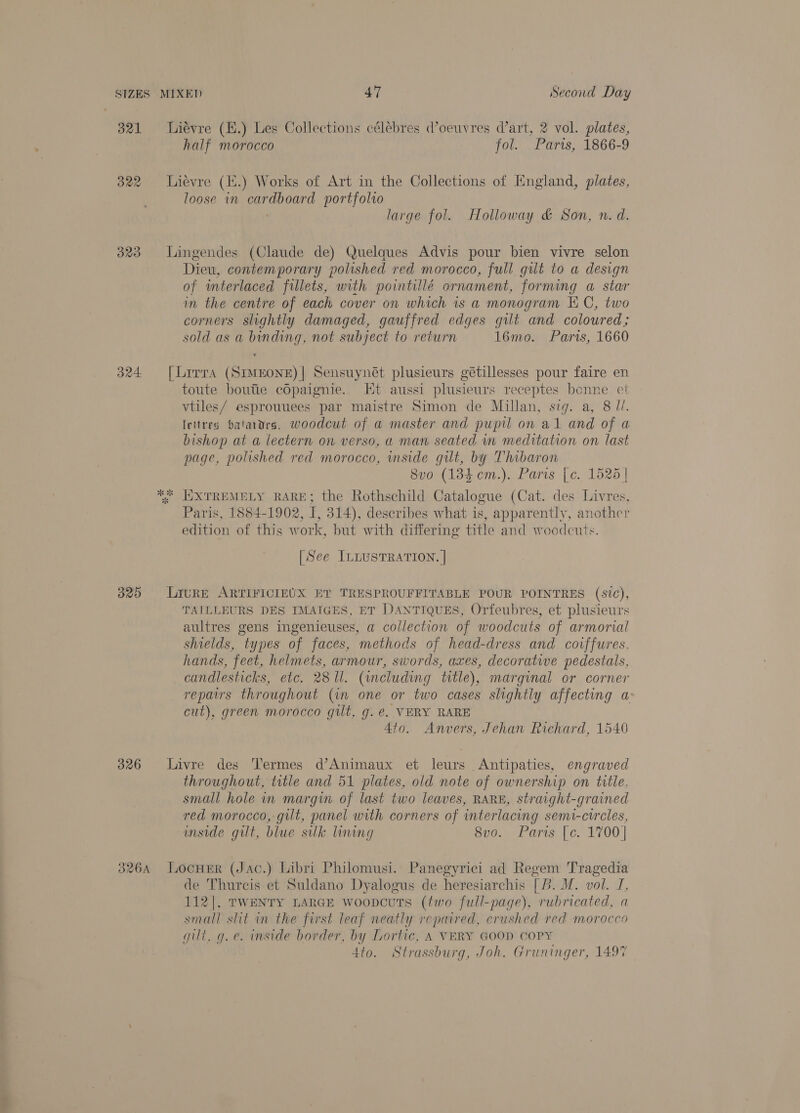 321 lLiévre (H.) Les Collections célebres oeuvres dart, 2 vol. plates, half morocco fol. Parts, 1866-9 322 Lievre (i.) Works of Art in the Collections of England, plates, loose in cardboard portfolio large fol. Holloway &amp; Son, n. d. 323 Lingendes (Claude de) Quelques Advis pour bien vivre selon Dieu, contemporary polished red morocco, full gilt to a design of interlaced fillets, with pointillé ornament, forming a star im the centre of each cover on which is a monogram KC, two corners slightly damaged, gauffred edges gilt and coloured; sold as a binding, not subject to return 16mo. Paris, 1660 324 [Lrrra (SIMEONE)| Sensuynét plusieurs gétillesses pour faire en toute boutie coOpaignie. Kt. aussi plusieurs receptes bonne et vtiles/ esprouuees par maistre Simon de Millan, sig. a, 8 J/. lettres bataaers, woodcut of a master and pupil on al and of a bishop at a lectern on verso, a man seated in meditation on last page, polished red morocco, wmside gut, by Thibaron 8vo (1384 cm.). Paris [c. 1528 | * EXTREMELY RARE; the Rothschild Catalogue (Cat. des Livres, Paris, 1884-1902, i 314), describes what is, apparently, another edition of this work, but with differing title and woodeuts. [See ILLUSTRATION. | 325 Lrure ARTIFICIEUX ET TRESPROUFFITABLE POUR POINTRES (sic), TAILLEURS DES IMAIGES, ET DANTIQUES, Orfeubres, et plusieurs aultres gens ingenieuses, a collection of woodcuts of armorial shields, types of faces, methods of head-dress and covffures. hands, feet, helmets, armour, swords, axes, decorative pedestals, candlesticks, etc. 281l. (including title), marginal or corner repairs throughout (in one or two cases slightly affecting a: cut), green morocco gilt, g. e. VERY RARE 4to. Anvers, Jehan Richard, 1540 326 livre des Termes d’Animaux et leurs Antipaties, engraved throughout, title and 51 plates, old note of ownership on title. small hole in margin of last two leaves, RARE, straight-grained red morocco, gilt, panel with corners of interlacing semi-circles, aside gilt, blue sulk lining 8v0. Paris [c. 1700] 326A Locuer (Jac.) Libri Philomusi. Panegyrici ad Regem Tragedia de Thurcis et Suldano Dyalogus de heresiarchis [b. M. vol. I, 112|, TWENTY LARGE woopcuts (two full-page), rubricated, a small slit in the first leaf neatly repaired, crushed red morocco gilt, g.e. inside border, by Lortic, A VERY GOOD COPY 4to. Strassburg, Joh. Gruninger, 1497