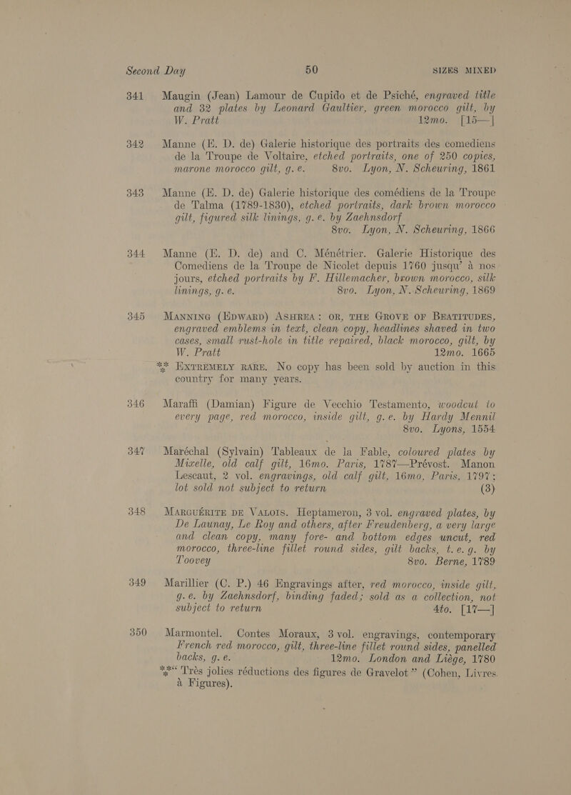 341 042 343 344 346 B47 348 B49 300 Maugin (Jean) Lamour de Cupido et de Psiché, engraved title and 32 plates by Leonard Gaultier, green morocco gilt, by W. Pratt 12mo. [15—| Manne (E. D. de) Galerie historique des portraits des comediens de la Troupe de Voltaire, etched portraits, one of 250 copies, marone morocco gilt, g. é. 8vo. Lyon, N. Scheuring, 1861 Manne (KH. D. de) Galerie historique des comédiens de la Troupe de Talma (1789-1830), etched portraits, dark brown morocco gilt, figured silk linings, g. e. by Zaehnsdorf 8vo. Lyon, N. Scheuring, 1866 Manne (EE. D. de) and C. Ménétrier. Galerie Historique des Comediens de la Troupe de Nicolet depuis 1760 jusqu’ a nos jours, etched portraits by F. Hillemacher, brown morocco, silk linings, g. é. 8vo. Lyon, N. Scheuring, 1869 Manninea (lipwarp) ASHREA: OR, THE GROVE OF BEATITUDES, engraved emblems in text, clean copy, headlines shaved in two cases, small rust-hole im title repaired, black morocco, gilt, by W. Pratt 12mo. 1665 ** HXTREMELY RARE. No copy has been sold by auction in this country for many years. Maraffi (Damian) Figure de Vecchio Testamento, woodcut to every page, red morocco, inside gilt, g.e. by Hardy Mennil 8vo. Lyons, 1554 Maréchal (Sylvain) Tableaux de la Fable, coloured plates by Mizxelle, old calf gilt, 16mo. Paris, 178%7—Prévost. Manon Lescaut, 2 vol. engravings, old calf gilt, 16mo, Paris, 1797; lot sold not subject to return (3) MARGUERITE DE VaALoIs. Heptameron, 3 vol. engraved plates, by De Launay, Le Roy and others, after Freudenberg, a very large and clean copy, many fore- and bottom edges uncut, red morocco, three-line fillet round sides, gilt backs, t.e.g. by T'oovey 8vo. Berne, 1789 Marillier (C. P.) 46 Engravings after, red morocco, inside gilt, g.e. by Zaehnsdorf, binding faded; sold as a collection, not subject to return Ato. [1%7—] Marmontel. Contes Moraux, 3 vol. engravings, contemporary French red morocco, gilt, three-line fillet round sides, panelled backs, g. e. — 12mo0. London and Liége, 1780 * Trés jolies réductions des figures de Gravelot ” (Cohen, Livres. a Figures).