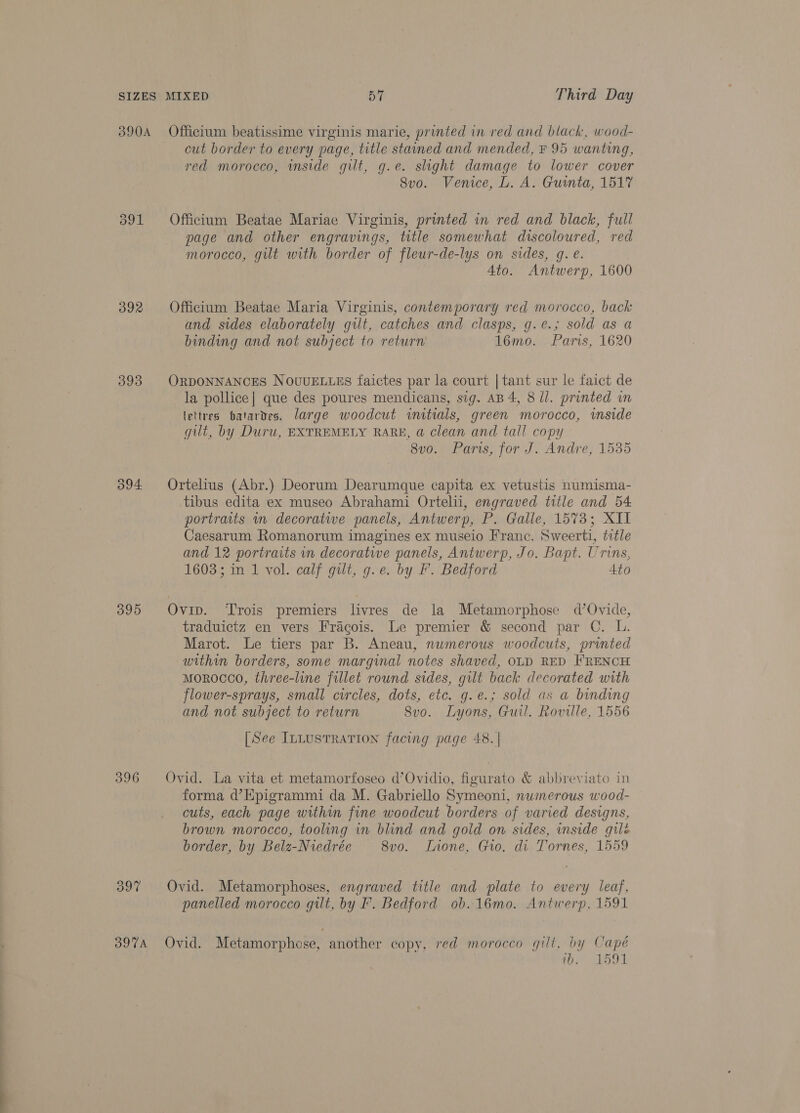392 393 395 396 B97 BOTA cut border to every page, title stained and mended, F 95 wanting, red morocco, inside gilt, g.e. slight damage to lower cover Svo. Venice, L. A. Guinta, 1517 Officium Beatae Mariae Virginis, printed in red and black, full page and other engravings, title somewhat discoloured, red morocco, gut with border of fleur-de-lys on sides, q. é. 4to. Antwerp, 1600 Officium Beatae Maria Virginis, contemporary red morocco, back and sides elaborately gilt, catches and clasps, g.e.; sold as a binding and not subject to return 16mo. Paris, 1620 ORDONNANCES NOUUELLES faictes par la court | tant sur le faict de la pollice| que des poures mendicans, sig. AB 4, 8 ll. printed in lettres batardes. large woodcut initials, green morocco, inside gilt, by Duru, EXTREMELY RARE, @ clean and tall copy 8vo. Paris, for J. Andre, 1535 Ortelius (Abr.) Deorum Dearumque capita ex vetustis numisma- tibus edita ex museo Abrahami Ortelii, engraved title and 54 portraits m decoratwe panels, Antwerp, P. Galle, 1573; XII Caesarum Romanorum imagines ex museio Franc. Sweerti, title and 12 portraits in decorative panels, Antwerp, Jo. Bapt. Urins, 1603; in 1 vol. calf gilt, g.e. by F. Bedford 4to Ovip. Trois premiers livres de la Metamorphose d’Ovide, traduictz en vers Fracois. Le premier &amp; second par C. L. Marot. Le tiers par B. Aneau, numerous woodcuts, printed within borders, some marginal notes shaved, OLD RED FRENCH morocco, three-line fillet round sides, gilt back decorated with flower-sprays, small circles, dots, etc. g.e.; sold as a binding and not subject to return 8vo. Lyons, Guil. Roville, 1556 [See ILLUSTRATION facing page 48. | Ovid. La vita et metamorfoseo d’Ovidio, figurato &amp; abbreviato in forma d’Epigrammi da M. Gabriello Symeoni, numerous wood- cuts, each page within fine woodcut borders of varied designs, brown morocco, tooling in blind and gold on sides, inside gilé border, by Belz-Niedrée 8vo. ILnone, Gro. di Tornes, 1559 Ovid. Metamorphoses, engraved title and plate to every leaf, panelled morocco gilt, by F. Bedford ob. 16mo. Antwerp, 1591 Ovid. Metamorphose, another copy, red morocco gilt, by Capé iO. LOT