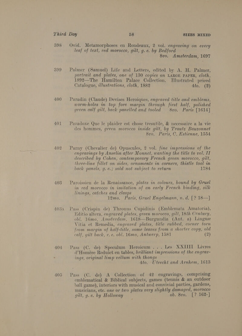 398 400 401 402 403 404 Ovid. Metamorphoses en Rondeaux, 2 vol. engraving on every leaf of text, red morocco, gilt, g.e. by Bedford 8v0. Amsterdam, 1697 Palmer (Samuel) Life and Letters, edited by A. H. Palmer, portrait and plates, one of 130 copies on LARGE PAPER, cloth, 1892—The Hamilton Palace Collection. Illustrated priced Catalogue, illustrations, cloth, 1882 4to. (2) Paradin (Claude) Devises Heroiques, engraved title and emblems, worm-holes in top fore margin through first half, polished green calf gilt, back panelled and tooled 8vo. Paris [1614] Paradoxe Que le plaider est chose tresutile, &amp; necessaire a la vie des hommes, green morocco wmside gut, by Trautz Bauzonnet 8vo. Pars, C. Hstienne, 1554 Parny (Chevalier de) Opuscules, 2 vol. fine wmpressions of the engravings by Anselin after Monnet, wanting the title to vol. IT described by Cohen, contemporary French green morocco, gilt, three-line fillet on sides, ornaments vn corners, thistle tool in back panels, g.e.; sold not subject to return 1784: Paroissien de la Renaissance, plates in colours, bound by Gruel in red morocco in imitation of an early French binding, silk linings, catches and clasps | 12mo. Paris, Gruel Engelmann, n. d. [ ? 18—] Pass (Crispin de) Thronus Cupidinis (Emblemata Amatoria), Editio altera, engraved plates, green morocco, gilt, 18th Century, obl. 16mo, Amsterdam, 1618—Burgundia (Ant. a) Lingue Vitia et Remedia, engraved plates, title rubbed, corner torn from margin of half-title, some leaves from a shorter copy, old calf, gilt back, r.e. obl. 16mo, Antwerp, 1581 (2) Pass (C. de) Speculum Heroicum ... Les XXIIII Livres d’Homeére Reduict en tables, brilliant impressions of the engrav- ings, original limp vellum with thongs 4to. Utrecht and Arnhem, 16138 Pass (C. de) A Collection of 42 engravings, comprising emblematical &amp; Biblical subjects, games (tennis &amp; an outdoor ball game), interiors with musical and convivial parties, gardens, musicians, etc. one or two plates very slightly damaged, morocco gilt, g.e. by Holloway , ob. 8vo. [? 162-]|