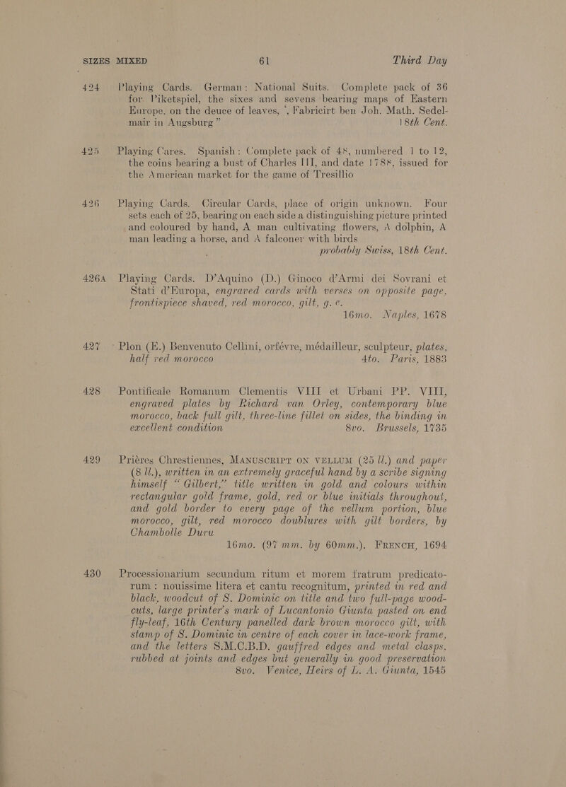 424 Playing Cards. German: National Suits. Complete pack of 36 for. Piketspiel, the sixes and sevens bearing maps of Eastern Europe, on the deuce of leaves, ‘, Fabricirt ben Joh. Math. Sedel- mair in Augsburg ” 18th Cent. 425 Playing Cares. Spanish: Complete pack of 48, numbered 1 to 12, the coins bearing a bust of Charles III, and date 1788, issued for the American market for the game of Tresillio 426 Playing Cards. Circular Cards, place of origin unknown. Four sets each of 25, bearing on each side a distinguishing picture printed and coloured by hand, A man cultivating flowers, \ dolphin, A man leading a horse, and A faleoner with birds probably Swiss, 18th Cent. 4264 Playing Cards. D’Aquino (D.) Ginoco d’Armi dei Sovrani et Stati d’Europa, engraved cards with verses on opposite page, frontisprece shaved, red morocco, gilt, g. ¢. 16mo. Naples, 1678 427 ~ Plon (H.) Benvenuto Cellini, orfévre, médailleur, sculpteur, plates, half red morocco 4to. Paris, 1883 428 Pontificale Romanum Clementis VIII et Urbani PP. VIII, engraved plates by Richard van Orley, contemporary blue morocco, back full gilt, three-line fillet on sides, the binding in excellent condition 8v0. Brussels, 1735 429 Priéres Chrestiennes, MANUSCRIPT ON VELLUM (25 ll.) and paper (8 ll.), written in an extremely graceful hand by a scribe signing himself “ Gilbert,” title written in gold and colours within rectangular gold frame, gold, red or blue initials throughout, and gold border to every page of the vellum portion, blue morocco, git, red morocco doublures with gilt borders, by Chambolle Duru 1l6mo. (97 mm. by 60mm.). FRENcH, 1694 430 Processionarium secundum ritum et morem fratrum predicato- rum : nouissime litera et cantu recognitum, printed in red and black, woodcut of S. Dominic on title and two full-page wood- cuts, large printer's mark of Lucantonio Giunta pasted on end fly-leaf, 16th Century panelled dark brown morocco git, with stamp of S. Domime in centre of each cover in lace-work frame, and the letters 8.M.C.B.D. gauffred edges and metal clasps, rubbed at joints and edges but generally in good preservation 8v0. Venice, Heirs of L. A. Giunta, 1545
