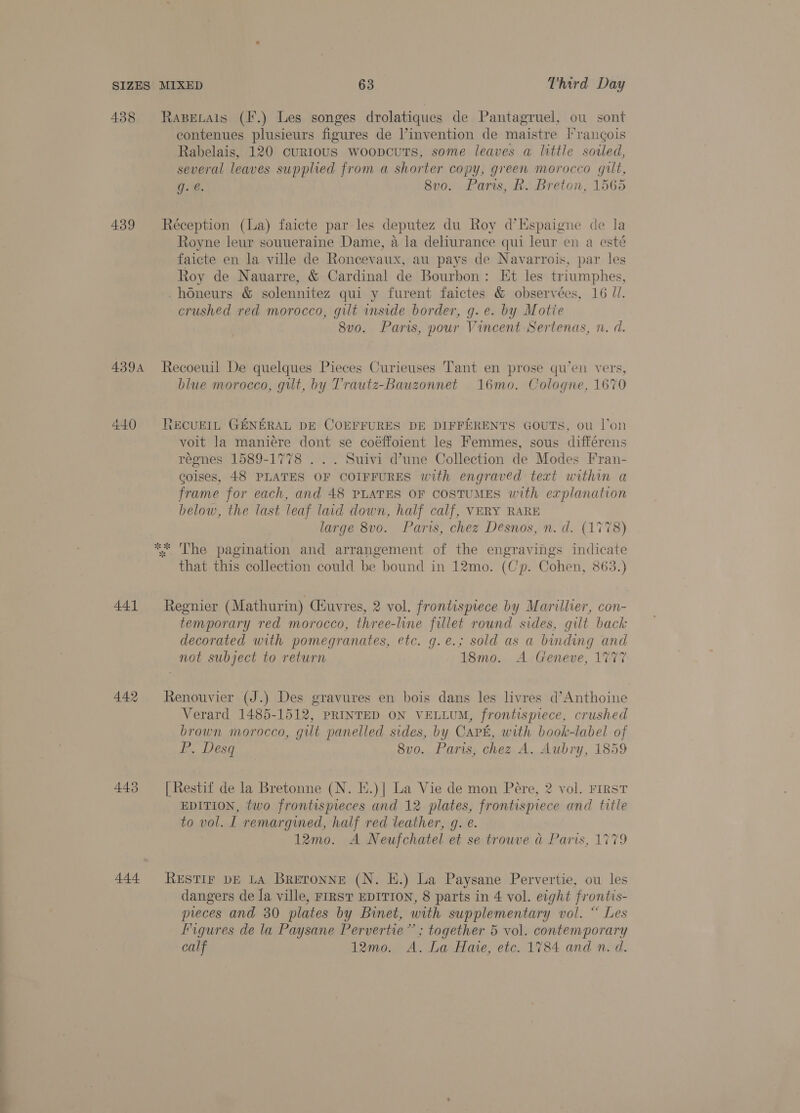 438 Rasetais (F.) Les songes drolatiques de Pantagruel, ou sont eontenues plusieurs figures de ’invention de maistre Francois Rabelais, 120 curious woopcuts, some leaves a little soiled, several leaves supplied from a shorter copy, green morocco gilt, g.€. 8vo. Paris, R. Breton, 1565 439 Réception (La) faicte par les deputez du Roy d’Espaigne de la Royne leur souueraine Dame, a la deliurance qui leur en a esté faicte en la ville de Roncevaux, au pays de Navarrois, par les Roy de Nauarre, &amp; Cardinal de Bourbon: Et les triumphes, -honeurs &amp; solennitez qui y furent faictes &amp; observées, 16 ll. crushed red morocco, gilt inside border, g. e. by Motie 8v0. Paris, pour Vincent Sertenas, n. d. 4394 Recoeuil De quelques Pieces Curieuses Tant en prose qu’en vers, blue morocco, gilt, by T'rautz-Bauzonnet 16mo. Cologne, 1670 440 NkCUEIL GENERAL DE COEFFURES DE DIFFERENTS GOUTS, ou l'on voit la maniere dont se coéffoient les Femmes, sous différens régnes 1589-1778 . . . Suivi dune Collection de Modes Fran- coises, 48 PLATES OF COIFFURES with engraved text within a frame for each, and 48 PLATES OF COSTUMES with explanation below, the last leaf laid down, half calf, VERY RARE large 8vo. Paris, chez Desnos, n. d. (1778) ** The pagination and arrangement of the engravings indicate that this collection could be bound in 12mo. (Cp. Cohen, 863.) 441 Regnier (Mathurin) Ciuvres, 2 vol. frontispiece by Marillier, con- temporary red morocco, three-line fillet round sides, gilt back decorated with pomegranates, etc. g.e.; sold as a binding and not subject to return 18mo. A Geneve, 1777 442 Renouvier (J.) Des gravures en bois dans les livres d’Anthoine Verard 1485-1512, PRINTED ON VELLUM, frontispiece, crushed brown morocco, gilt panelled sides, by Cart, with book-label of P. Desq 8vo. Paris, chez A. Aubry, 1859 443 [Restif de la Bretonne (N. E.)| La Vie de mon Pére, 2 vol. FIRST EDITION, two frontispieces and 12 plates, frontispiece and title to vol. I remargined, half red leather, g. e. 12mo. A Neufchatel et se trouve a Paris, 1779 444 RESTIF DE LA BRETONNE (N. EH.) La Paysane Pervertie, ou les dangers de Ja ville, FIRST EDITION, 8 parts in 4 vol. eight frontis- pieces and 30 plates by Binet, with supplementary vol. “ Les Figures de la Paysane Pervertie” ; together 5 vol. contemporary calf 12mo. A. La Hate, etc. 1784 and n. d.